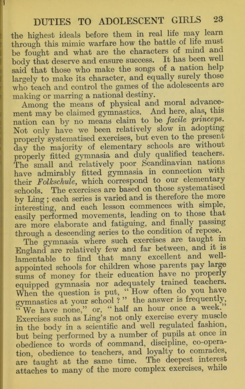 the highest ideals before them in real life may learn through this mimic warfare how the battle of life must be fought and what are the characters of mind and body that deserve and ensure success. It has been well said that those who make the songs of a nation help largely to make its character, and equally surely those who teach and control the games of the adolescents are making or marring a national destiny. Among the means of physical and moral advance- ment may be claimed gymnastics. And here, alas, this nation can by no means claim to be facile princess. Not only have we been relatively slow in adopting properly systematised exercises, but even to the present day the majority of elementary schools are without properly fitted gymnasia and duly qualified teachers. The small and relatively poor Scandinavian nations have admirably fitted gymnasia in connection with their Follcschule, which correspond to our elementary schools. The exercises are based on those systematised by Ling ; each series is varied and is therefore the more interesting, and each lesson commences with simple, easily performed movements, leading on to those that are more elaborate and fatiguing, and finally passing through a descending series to the condition of repose. The gymnasia where such exercises are taught m England are relatively few and far between, and it is lamentable to find that many excellent and we 1- appointed schools for children whose parents pay large sums of money for their education have no properly equipped gymnasia nor adequately trained teachers. When the question is put, “ How often do you have gymnastics at your school ? ” the answer is frequently, “ We have none,” or, “ half an hour once a week. Exercises such as Ling’s not only exercise every muscle in the body in a scientific and well regulated fashion, but being performed by a number of pupils at once in obedience to words of command, discipline, co-opera- tion, obedience to teachers, and loyalty to comrades, are taught at the same time. The deepest interest attaches to many of the more complex exercises, while