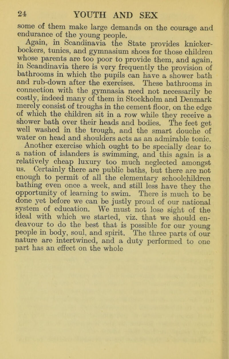 some of them make large demands on the courage and endurance of the young people. Again, in Scandinavia the State provides knicker- bockers, tunics, and gymnasium shoes for those children whose parents are too poor to provide them, and again, in Scandinavia there is very frequently the provision of bathrooms in which the pupils can have a shower bath and rub-down after the exercises. These bathrooms in connection with the gymnasia need not necessarily be costly, indeed many of them in Stockholm and Denmark merely consist of troughs in the cement floor, on the edge of which the children sit in a row while they receive a shower bath over their heads and bodies. The feet get well washed in the trough, and the smart douche of water on head and shoulders acts as an admirable tonic. Another exercise which ought to be specially dear to a nation of islanders is swimming, and this again is a relatively cheap luxury too much neglected amongst us. Certainly there are public baths, but there are not enough to permit of all the elementary schoolchildren bathing even once a week, and still less have they the opportunity of learning to swim. There is much to be done yet before we can be justly proud of our national system of education. We must not lose sight of the ideal with which we started, viz. that we should en- deavour to do the best that is possible for our young people in body, soul, and spirit. The three parts of ovu nature are intertwined, and a duty performed to one part has an effect on the whole