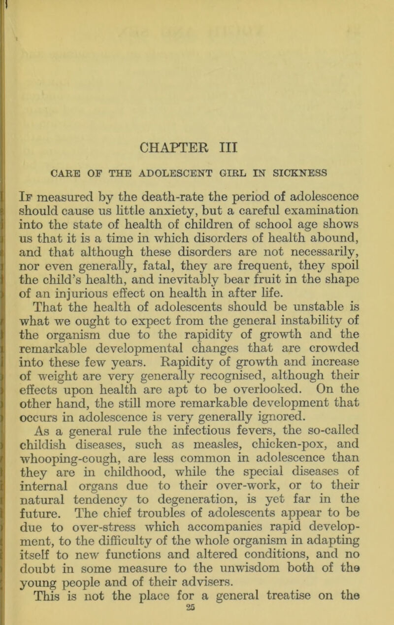 CHAPTER III CARE OF THE ADOLESCENT GIRL IN SICKNESS If measured by the death-rate the period of adolescence should cause us little anxiety, but a careful examination into the state of health of children of school age shows us that it is a time in which disorders of health abound, and that although these disorders are not necessarily, nor even generally, fatal, they are frequent, they spoil the child’s health, and inevitably bear fruit in the shape of an injurious effect on health in after life. That the health of adolescents should be unstable is what we ought to expect from the general instability of the organism due to the rapidity of growth and the remarkable developmental changes that are crowded into these few years. Rapidity of growth and increase of weight are very generally recognised, although their effects upon health are apt to be overlooked. On the other hand, the still more remarkable development that occurs in adolescence is very generally ignored. As a general rule the infectious fevers, the so-called childish diseases, such as measles, chicken-pox, and whooping-cough, are less common in adolescence than they are in childhood, while the special diseases of internal organs due to their over-work, or to their natural tendency to degeneration, is yet far in the future. The chief troubles of adolescents appear to be due to over-stress which accompanies rapid develop- ment, to the difficulty of the whole organism in adapting itself to new functions and altered conditions, and no doubt in some measure to the unwisdom both of the young people and of their advisers. This is not the place for a general treatise on the