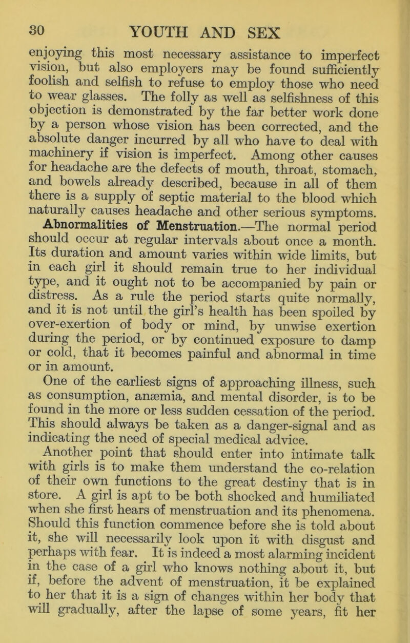 enjoying this most necessary assistance to imperfect vision, but also employers may be found sufficiently foolish and selfish to refuse to employ those who need to wear glasses. The folly as well as selfishness of this objection is demonstrated by the far better work done by a person whose vision has been corrected, and the absolute danger incurred by all who have to deal with machinery if vision is imperfect. Among other causes for headache are the defects of mouth, throat, stomach, and bowels already described, because in all of them there is a supply of septic material to the blood which naturally causes headache and other serious symptoms. Abnormalities of Menstruation.—The normal period should occur at regular intervals about once a month. Its duration and amount varies within vide limits, but in each girl it should remain true to her individual type, and it ought not to be accompanied by pain or distress. As a rule the period starts quite normally, and it is not until the girl’s health has been spoiled by over-exertion of body or mind, by unvise exertion during the period, or by continued exposure to damp or cold, that it becomes painful and abnormal in time or in amount. One of the earliest signs of approaching illness, such as consumption, anaemia, and mental disorder, is to be found in the more or less sudden cessation of the period. This should always be taken as a danger-signal and as indicating the need of special medical advice. Another point that should enter into intimate talk with girls is to make them understand the co-relation of their own functions to the great destiny that is in store. A girl is apt to be both shocked and humiliated when she first hears of menstruation and its phenomena. Should this function commence before she is told about it, she will necessarily look upon it with disgust and perhaps with fear. It is indeed a most alarming incident in the case of a girl who knows nothing about it, but if, before the advent of menstruation, it be explained to her that it is a sign of changes within her body that will gradually, after the lapse of some years, fit her