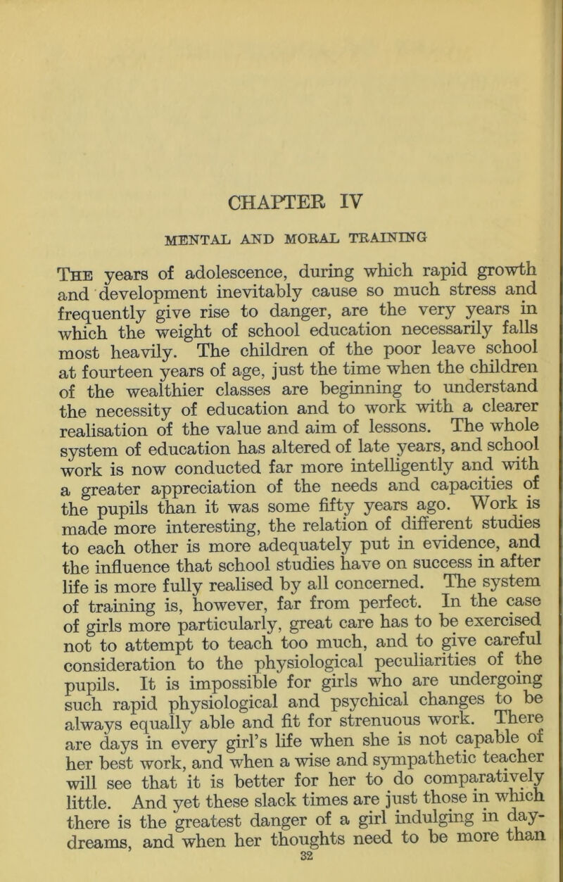 CHAPTER IV MENTAL AND MORAL TRAINING The years of adolescence, during which rapid growth and development inevitably cause so much stress and frequently give rise to danger, are the very years in which the weight of school education necessarily falls most heavily. The children of the poor leave school at fourteen years of age, just the time when the children of the wealthier classes are beginning to understand the necessity of education and to work with a clearer realisation of the value and aim of lessons. The whole system of education has altered of late years, and school work is now conducted far more intelligently and with a greater appreciation of the needs and capacities of the pupils than it was some fifty years ago. Work is made more interesting, the relation of different studies to each other is more adequately put in evidence, and the influence that school studies have on success in after life is more fully realised by all concerned. The system of training is, however, far from perfect. In the case of girls more particularly, great care has to be exercised not to attempt to teach too much, and to give careful consideration to the physiological peculiarities of the pupils. It is impossible' for girls who are undergoing such rapid physiological and psychical changes to be always equally able and fit for strenuous work. There are days in every girl’s life when she is not capable of her best work, and when a wise and sympathetic teacher will see that it is better for her to do comparatively little. And yet these slack times are just those m which there is the greatest danger of a girl indulging in day- dreams, and when her thoughts need to be more than