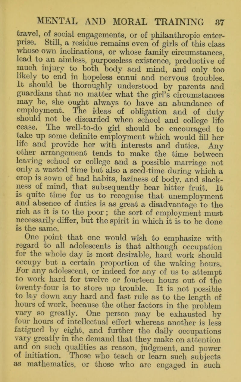 travel, of social engagements, or of philanthropic enter- prise. Still, a residue remains even of girls of this class whose own inclinations, or whose family circumstances, lead to an aimless, purposeless existence, productive of much injury to both body and mind, and only too likely to end in hopeless ennui and nervous troubles. It should be thoroughly understood by parents and guardians that no matter what the girl’s circumstances may be, she ought always to have an abundance of employment. The ideas of obligation and of duty should not be discarded when school and college life cease. The well-to-do girl should be encouraged to take up some definite employment which would fill her life and provide her with interests and duties. Any other arrangement tends to make the time between leaving school or college and a possible marriage not only a wasted thne but also a seed-time during which a crop is sown of bad habits, laziness of body, and slack- ness of mind, that subsequently bear bitter fruit. It is quite time for us to recognise that unemployment and absence of duties is as great a disadvantage to the rich as it is to the poor ; the sort of employment must necessarily differ, but the spirit in which it is to be done is the same. One point that one would wish to emphasize with regard to all adolescents is that although occupation for the whole day is most desirable, hard work should occupy but a certain proportion of the waking hours. For any adolescent, or indeed for any of us to attempt to work hard for twelve or fourteen hours out of the twenty-four is to store up trouble. It is not possible to lay down any hard and fast rule as to the length of hours of work, because the other factors in the problem vary so greatly. One person may be exhausted by four hours of intellectual effort whereas another is less fatigued by eight, and further the daily occupations vary greatly in the demand that they make on attention and on such qualities as reason, judgment, and power of initiation. Those who teach or learn such subjects as mathematics, or those who are engaged in such