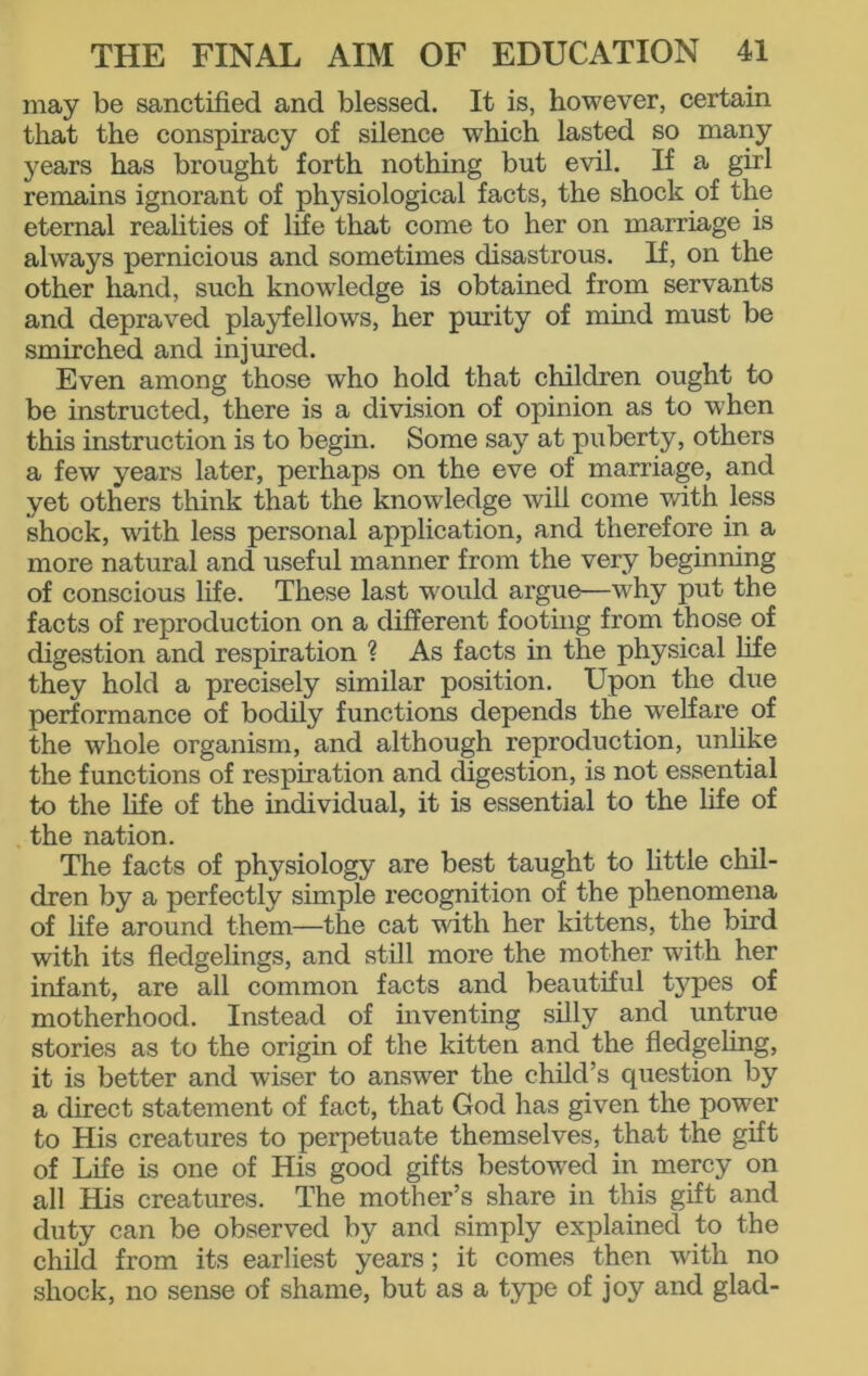 may be sanctified and blessed. It is, however, certain that the conspiracy of silence which lasted so many years has brought forth nothing but evil. If a girl remains ignorant of physiological facts, the shock of the eternal realities of life that come to her on marriage is always pernicious and sometimes disastrous. If, on the other hand, such knowledge is obtained from servants and depraved playfellows, her purity of mind must be smirched and injured. Even among those who hold that children ought to be instructed, there is a division of opinion as to when this instruction is to begin. Some say at puberty, others a few years later, perhaps on the eve of marriage, and yet others think that the knowledge will come with less shock, with less personal application, and therefore in. a more natural and useful manner from the very beginning of conscious life. These last would argue—why put the facts of reproduction on a different footing from those of digestion and respiration ? As facts in the physical life they hold a precisely similar position. Upon the due performance of bodily functions depends the welfare of the whole organism, and although reproduction, unlike the functions of respiration and digestion, is not essential to the life of the individual, it is essential to the life of the nation. The facts of physiology are best taught to little chil- dren by a perfectly simple recognition of the phenomena of life around them—the cat with her kittens, the bird with its fledgelings, and still more the mother with her infant, are all common facts and beautiful types of motherhood. Instead of inventing silly and untrue stories as to the origin of the kitten and the fledgeling, it is better and wiser to answer the child’s question by a direct statement of fact, that God has given the power to His creatures to perpetuate themselves, that the gift of Life is one of His good gifts bestowed in mercy on all His creatures. The mother’s share in this gift and duty can be observed by and simply explained to the child from its earliest years; it comes then with no shock, no sense of shame, but as a type of joy and glad-