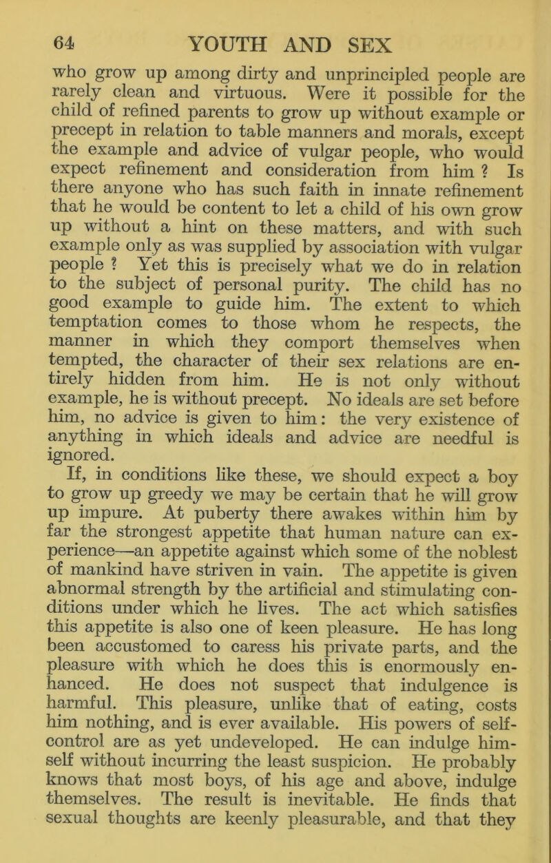 who grow up among dirty and unprincipled people are rarely clean and virtuous. Were it possible for the child of refined parents to grow up without example or precept in relation to table manners and morals, except the example and advice of vulgar people, who would expect refinement and consideration from him ? Is there anyone who has such faith in innate refinement that he would be content to let a child of his own grow up without a hint on these matters, and with such example only as was supplied by association with vulgar people ? Yet this is precisely what we do in relation to the subject of personal purity. The child has no good example to guide him. The extent to which temptation comes to those whom he respects, the manner in which they comport themselves when tempted, the character of their sex relations are en- tirely hidden from him. He is not only without example, he is without precept. No ideals are set before him, no advice is given to him: the very existence of anything in which ideals and advice are needful is ignored. If, in conditions like these, we should expect a boy to grow up greedy we may be certain that he will grow up impure. At puberty there awakes within him by far the strongest appetite that human nature can ex- perience—an appetite against which some of the noblest of mankind have striven in vain. The appetite is given abnormal strength by the artificial and stimulating con- ditions under which he lives. The act which satisfies this appetite is also one of keen pleasure. He has long been accustomed to caress his private parts, and the pleasure with which he does this is enormously en- hanced. He does not suspect that indulgence is harmful. This pleasure, unlike that of eating, costs him nothing, and is ever available. His powers of self- control are as yet undeveloped. He can indulge him- self without incurring the least suspicion. He probably knows that most boys, of his age and above, indulge themselves. The result is inevitable. He finds that sexual thoughts are keenly pleasurable, and that they