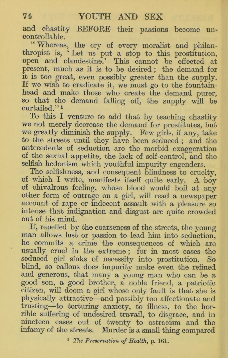 and chastity BEFORE their passions become un- controllable. “ Whereas, the cry of every moralist and philan- thropist is, ‘ Let us put a stop to this prostitution, open and clandestine.’ This cannot be effected at present, much as it is to be desired ; the demand for it is too great, even possibly greater than the supply. If we wish to eradicate it, we must go to the fountain- head and make those who create the demand purer, so that the demand falling off, the supply will be curtailed.”1 To this I venture to add that by teaching chastity we not merely decrease the demand for prostitutes, but we greatly diminish the supply. Few girls, if any, take to the streets until they have been seduced ; and the antecedents of seduction are the morbid exaggeration of the sexual appetite, the lack of self-control, and the selfish hedonism which youthful impurity engenders. The selfishness, and consequent blindness to cruelty, of which I write, manifests itself quite early. A boy of chivalrous feeling, whose blood would boil at any other form of outrage on a girl, will read a newspaper account of rape or indecent assault with a pleasure so intense that indignation and disgust are quite crowded out of his mind. If, repelled by the coarseness of the streets, the young man allows lust or passion to lead him into seduction, he commits a crime the consequences of which are usually cruel in the extreme ; for in most cases the seduced girl sinks of necessity into prostitution. So blind, so callous does impurity make even the refined and generous, that many a young man who can be a good son, a good brother, a noble friend, a patriotic citizen, will doom a girl whose only fault is that she is physically attractive—and possibly too affectionate and trusting—to torturing anxiety, to illness, to the hor- rible suffering of undesired travail, to disgrace, and in nineteen cases out of twenty to ostracism and the infamy of the streets. Murder is a small thing compared 1 The Preservation of Health, p. 161.