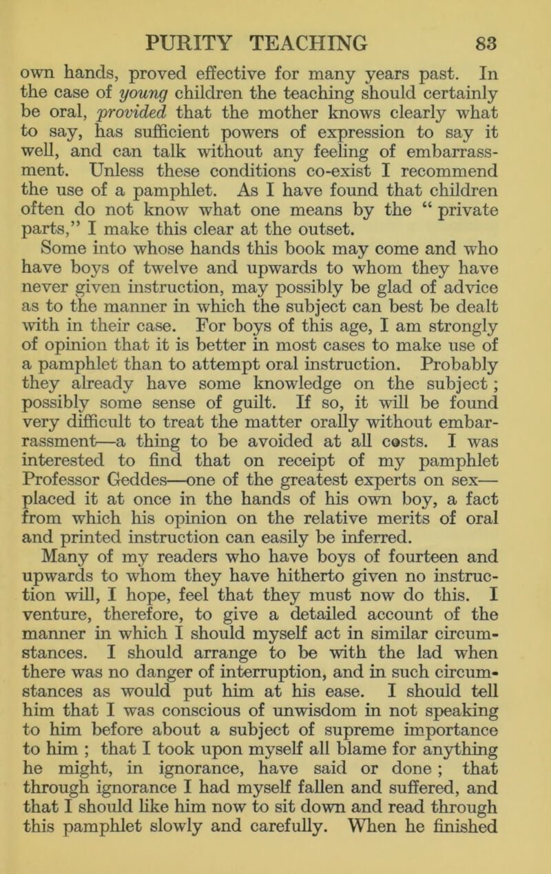 own hands, proved effective for many years past. In the case of young children the teaching should certainly be oral, 'provided that the mother knows clearly what to say, has sufficient powers of expression to say it well, and can talk without any feeling of embarrass- ment. Unless these conditions co-exist I recommend the use of a pamphlet. As I have found that children often do not know what one means by the “ private parts,” I make this clear at the outset. Some into whose hands this book may come and who have boys of twelve and upwards to whom they have never given instruction, may possibly be glad of advice as to the manner in which the subject can best be dealt with in their case. For boys of this age, I am strongly of opinion that it is better in most cases to make use of a pamphlet than to attempt oral instruction. Probably they already have some knowledge on the subject; possibly some sense of guilt. If so, it will be found very difficult to treat the matter orally without embar- rassment—a thing to be avoided at all costs. I was interested to find that on receipt of my pamphlet Professor Geddes—one of the greatest experts on sex— placed it at once in the hands of his own boy, a fact from which his opinion on the relative merits of oral and printed instruction can easily be inferred. Many of my readers who have boys of fourteen and upwards to whom they have hitherto given no instruc- tion will, I hope, feel that they must now do this. I venture, therefore, to give a detailed account of the manner in which I should myself act in similar circum- stances. I should arrange to be with the lad when there was no danger of interruption, and in such circum- stances as would put him at his ease. I should tell him that I was conscious of unwisdom in not speaking to him before about a subject of supreme importance to him ; that I took upon myself all blame for anything he might, in ignorance, have said or done; that through ignorance I had myself fallen and suffered, and that I should like him now to sit down and read through this pamphlet slowly and carefully. When he finished