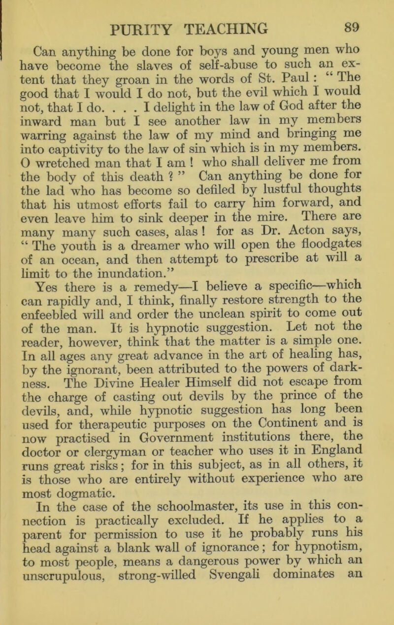 Can anything be done for boys and young men who have become the slaves of self-abuse to such an ex- tent that they groan in the words of St. Paul: “ The good that I would I do not, but the evil which I would not, that I do. ... I delight in the law of God after the inward man but I see another law in my members warring against the law of my mind and bringing me into captivity to the law of sin which is in my members. 0 wretched man that I am ! who shall deliver me from the body of this death ? ” Can anything be done for the lad who has become so defiled by lustful thoughts that his utmost efforts fail to carry him forward, and even leave him to sink deeper in the mire. There are many many such cases, alas ! for as Dr. Acton says, “ The youth is a dreamer who will open the floodgates of an ocean, and then attempt to prescribe at will a limit to the inundation.” Yes there is a remedy—I believe a specific—which can rapidly and, I think, finally restore strength to the enfeebled will and order the unclean spirit to come out of the man. It is hypnotic suggestion. Let not the reader, however, think that the matter is a simple one. In all ages any great advance in the art of healing has, by the ignorant, been attributed to the powers of dark- ness. The Divine Healer Himself did not escape from the charge of casting out devils by the prince of the devils, and, while hypnotic suggestion has long been used for therapeutic purposes on the Continent and is now practised in Government institutions there, the doctor or clergyman or teacher who uses it in England runs great risks; for in this subject, as in all others, it is those who are entirely without experience who are most dogmatic. In the case of the schoolmaster, its use in this con- nection is practically excluded. If he applies to a parent for permission to use it he probably runs his head against a blank wall of ignorance; for hypnotism, to most people, means a dangerous power by which an unscrupulous, strong-willed Svengali dominates an