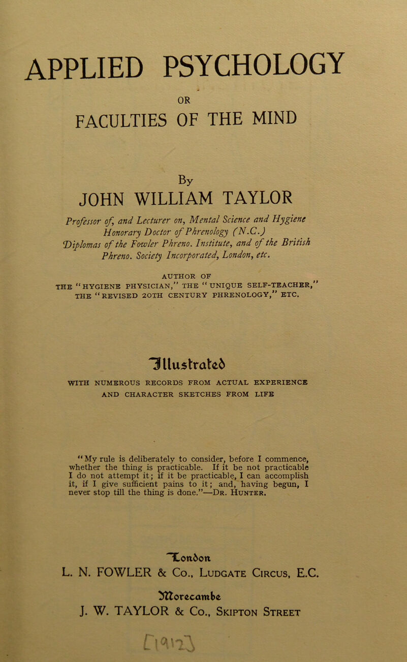 OR FACULTIES OF THE MIND By JOHN WILLIAM TAYLOR Professor of and Lecturer on, Mental Science and Hygiene Honorary Doctor of Phrenology (N.C.) Diplomas of the Fowler Phreno. Institute, and of the British Phreno. Society Incorporated, London, etc. AUTHOR OF THE “HYGIENE PHYSICIAN,” THE “UNIQUE SELF-TEACHER,” THE “REVISED 20TH CENTURY PHRENOLOGY, ETC. 3llustrate6 WITH NUMEROUS RECORDS FROM ACTUAL EXPERIENCE AND CHARACTER SKETCHES FROM LIFE “My rule is deliberately to consider, before I commence, whether the thing is practicable. If it be not practicable I do not attempt it; if it be practicable, I can accomplish it, if I give sufficient pains to it; and, having begun, I never stop till the thing is done.”—Dr. Hunter. ~£oit6on L. N. FOWLER & Co., Ludgate Circus, E.C. Mtorecamta J. W. TAYLOR & Co., Skipton Street