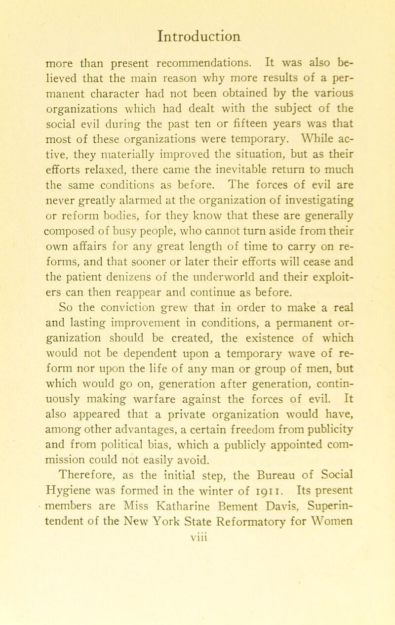 more than present recommendations. It was also be- lieved that the main reason why more results of a per- manent character had not been obtained by the various organizations which had dealt with the subject of the social evil during the past ten or fifteen years was that most of these organizations were temporary. While ac- tive, they materially improved the situation, but as their efforts relaxed, there came the inevitable return to much the same conditions as before. The forces of evil are never greatly alarmed at the organization of investigating or reform bodies, for they know that these are generally composed of busy people, who cannot turn aside from their own affairs for any great length of time to carry on re- forms, and that sooner or later their efforts will cease and the patient denizens of the underworld and their exploit- ers can then reappear and continue as before. So the conviction grew that in order to make a real and lasting improvement in conditions, a permanent or- ganization should be created, the existence of which would not be dependent upon a temporary wave of re- form nor upon the life of any man or group of men, but which would go on, generation after generation, contin- uously making warfare against the forces of evil. It also appeared that a private organization would have, among other advantages, a certain freedom from publicity and from political bias, which a publicly appointed com- mission could not easily avoid. Therefore, as the initial step, the Bureau of Social Hygiene was formed in the winter of 1911. Its present members are Miss Katharine Bement Davis, Superin- tendent of the New York State Reformatory for Women