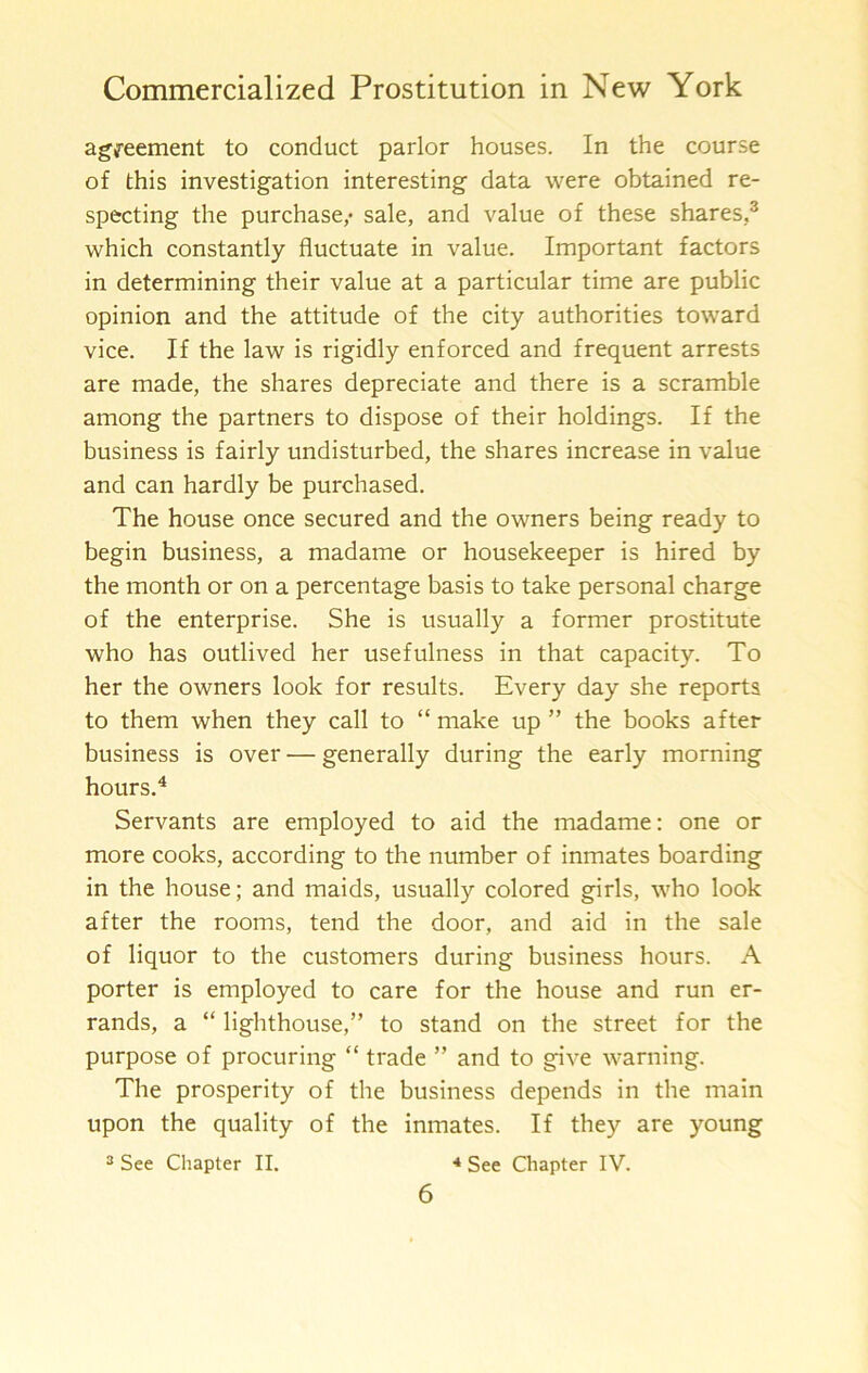 ag'i'eement to conduct parlor houses. In the course of this investigation interesting data were obtained re- specting the purchase,* sale, and value of these shares,^ which constantly fluctuate in value. Important factors in determining their value at a particular time are public opinion and the attitude of the city authorities toward vice. If the law is rigidly enforced and frequent arrests are made, the shares depreciate and there is a scramble among the partners to dispose of their holdings. If the business is fairly undisturbed, the shares increase in value and can hardly be purchased. The house once secured and the owners being ready to begin business, a madame or housekeeper is hired by the month or on a percentage basis to take personal charge of the enterprise. She is usually a former prostitute who has outlived her usefulness in that capacity. To her the owners look for results. Every day she reports to them when they call to “ make up ” the books after business is over — generally during the early morning hours.^ Servants are employed to aid the madame: one or more cooks, according to the number of inmates boarding in the house; and maids, usually colored girls, who look after the rooms, tend the door, and aid in the sale of liquor to the customers during business hours. A porter is employed to care for the house and run er- rands, a “ lighthouse,” to stand on the street for the purpose of procuring “ trade ” and to give warning. The prosperity of the business depends in the main upon the quality of the inmates. If they are young s See Chapter II. * See Chapter IV.