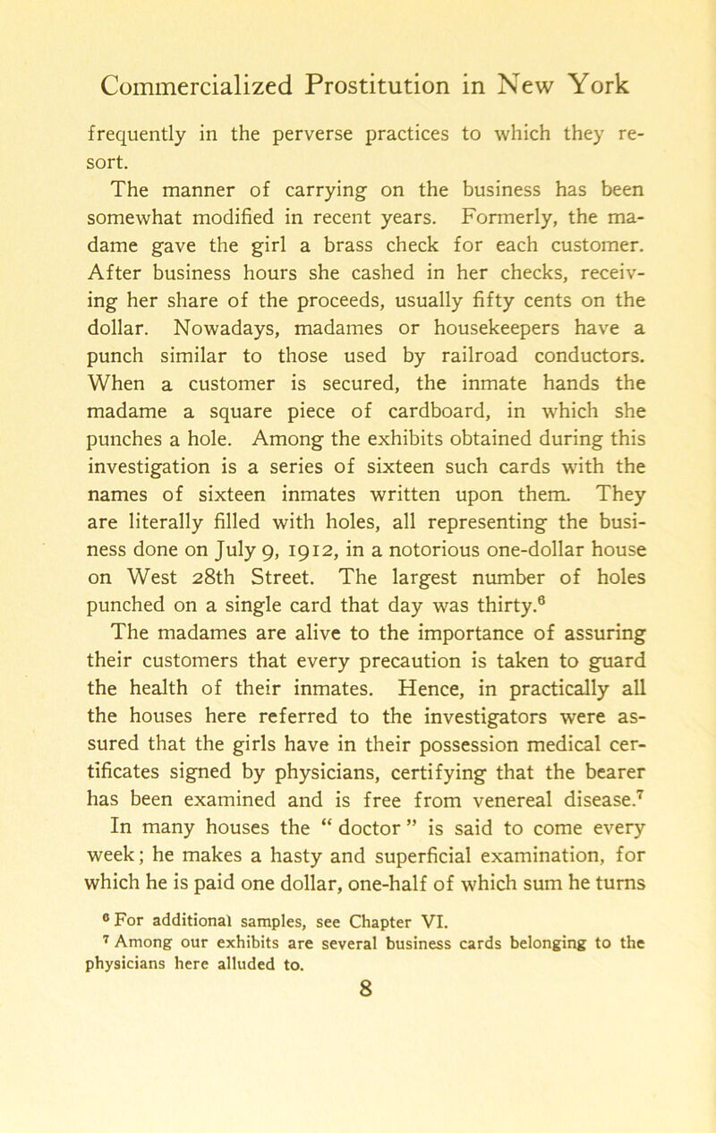 frequently in the perverse practices to which they re- sort. The manner of carrying on the business has been somewhat modified in recent years. Formerly, the ma- dame gave the girl a brass check for each customer. After business hours she cashed in her checks, receiv- ing her share of the proceeds, usually fifty cents on the dollar. Nowadays, madames or housekeepers have a punch similar to those used by railroad conductors. When a customer is secured, the inmate hands the madame a square piece of cardboard, in which she punches a hole. Among the exhibits obtained during this investigation is a series of sixteen such cards with the names of sixteen inmates written upon them. They are literally filled with holes, all representing the busi- ness done on July 9, 1912, in a notorious one-dollar house on West 28th Street. The largest number of holes punched on a single card that day was thirty.® The madames are alive to the importance of assuring their customers that every precaution is taken to guard the health of their inmates. Hence, in practically all the houses here referred to the investigators were as- sured that the girls have in their possession medical cer- tificates signed by physicians, certifying that the bearer has been examined and is free from venereal disease.'^ In many houses the “ doctor ” is said to come every week; he makes a hasty and superficial examination, for which he is paid one dollar, one-half of which sum he turns “For additional samples, see Chapter VI. Among our exhibits are several business cards belonging to the physicians here alluded to.