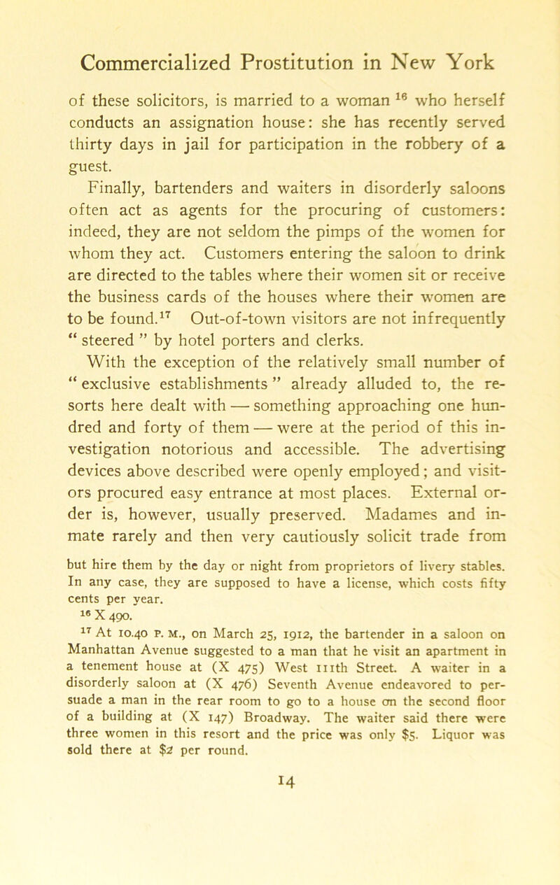 of these solicitors, is married to a woman who herself conducts an assignation house: she has recently served thirty days in jail for participation in the robbery of a guest. Finally, bartenders and waiters in disorderly saloons often act as agents for the procuring of customers: indeed, they are not seldom the pimps of the women for whom they act. Customers entering the saloon to drink are directed to the tables where their women sit or receive the business cards of the houses where their women are to be found.Out-of-town visitors are not infrequently “ steered ” by hotel porters and clerks. With the exception of the relatively small number of “ exclusive establishments ” already alluded to, the re- sorts here dealt with — something approaching one hun- dred and forty of them — were at the period of this in- vestigation notorious and accessible. The advertising devices above described were openly employed; and visit- ors procured easy entrance at most places. External or- der is, however, usually preserved. Madames and in- mate rarely and then very cautiously solicit trade from but hire them by the day or night from proprietors of livery stables. In any case, they are supposed to have a license, which costs fifty cents per year. X 490. At 10.40 p. M., on March 25, 1912, the bartender in a saloon on Manhattan Avenue suggested to a man that he visit an apartment in a tenement house at (X 475) West nith Street A waiter in a disorderly saloon at (X 476) Seventh Avenue endeavored to per- suade a man in the rear room to go to a house on the second floor of a building at (X 147) Broadway. The waiter said there were three women in this resort and the price was only $5. Liquor was sold there at $2 per round.