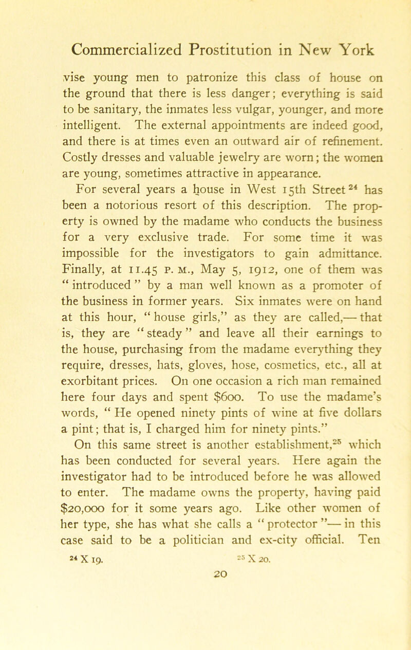 vise young men to patronize this class of house on the ground that there is less danger; everything is said to be sanitary, the inmates less vulgar, younger, and more intelligent. The external appointments are indeed good, and there is at times even an outward air of refinement. Costly dresses and valuable jewelry are worn; the women are young, sometimes attractive in appearance. For several years a house in West 15th Street has been a notorious resort of this description. The prop- erty is owned by the madame who conducts the business for a very exclusive trade. For some time it was impossible for the investigators to gain admittance. Finally, at 11.45 P-m.. May 5, 1912, one of them was “ introduced ” by a man well known as a promoter of the business in former years. Six inmates were on hand at this hour, “house girls,” as they are called,— that is, they are “ steady ” and leave all their earnings to the house, purchasing from the madame eveiy^thing they require, dresses, hats, gloves, hose, cosmetics, etc., all at exorbitant prices. On one occasion a rich man remained here four days and spent $600. To use the madame’s words, “ He opened ninety pints of wine at five dollars a pint; that is, I charged him for ninety pints.” On this same street is another establishment,® which has been conducted for several years. Here again the investigator had to be introduced before he was allowed to enter. The madame owns the property, having paid $20,000 for it some years ago. Like other women of her type, she has what she calls a “ protector ”— in this case said to be a politician and ex-city official. Ten X 19. X 20.