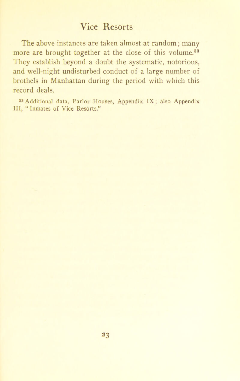 The above instances are taken almost at random; many more are brought together at the close of this volume.®* They establish beyond a doubt the systematic, notorious, and well-night tmdisturbed conduct of a large number of brothels in Manhattan during the period with which this record deals. Additional data, Parlor Houses, Appendix IX; also Appendix III, “ Inmates of Vice Resorts.”