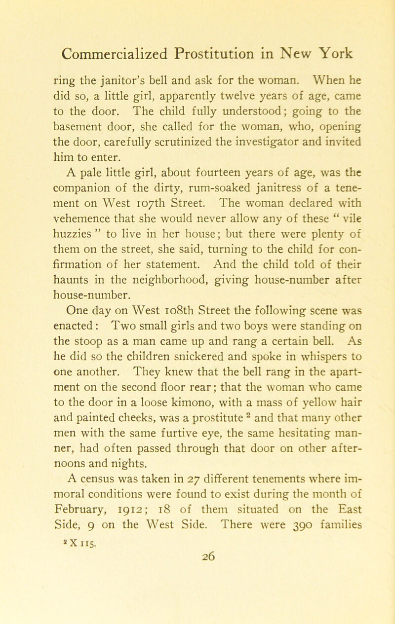 ring the janitor’s bell and ask for the woman. When he did so, a little girl, apparently twelve years of age, came to the door. The child fully understood; going to the basement door, she called for the woman, who, opening the door, carefully scrutinized the investigator and invited him to enter. A pale little girl, about fourteen years of age, was the companion of the dirty, rum-soaked janitress of a tene- ment on West 107th Street. The woman declared with vehemence that she would never allow any of these “ vile huzzies ” to live in her house; but there were plenty of them on the street, she said, turning to the child for con- firmation of her statement. And the child told of their haunts in the neighborhood, giving house-number after house-number. One day on West 108th Street the following scene was enacted: Two small girls and two boys were standing on the stoop as a man came up and rang a certain bell. As he did so the children snickered and spoke in whispers to one another. They knew that the bell rang in the apart- ment on the second floor rear; that the woman who came to the door in a loose kimono, with a mass of yellow hair and painted cheeks, was a prostitute “ and that many other men with the same furtive eye, the same hesitating man- ner, had often passed through that door on other after- noons and nights. A census was taken in 27 different tenements where im- moral conditions were found to exist during the month of February, 1912; 18 of them situated on the East Side, 9 on the West Side. There were 390 families 2X115.