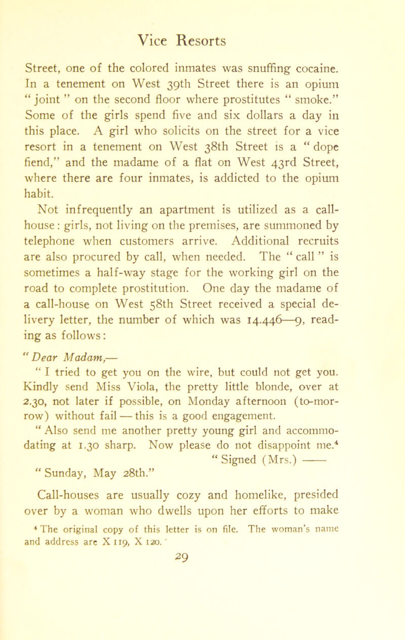Street, one of the colored inmates was snuffing cocaine. In a tenement on West 39th Street there is an opium “ joint ” on the second floor where prostitutes “ smoke.” Some of the girls spend five and six dollars a day in this place. A girl who solicits on the street for a vice resort in a tenement on West 38th Street is a “ dope fiend,” and the madame of a flat on West 43rd Street, where there are four inmates, is addicted to the opium habit. Not infrequently an apartment is utilized as a call- house : girls, not living on the premises, are summoned by telephone when customers arrive. Additional recruits are also procured by call, when needed. The “ call ” is sometimes a half-way stage for the working girl on the road to complete prostitution. One day the madame of a call-house on West 58th Street received a special de- livery letter, the number of which was 14.446—9, read- ing as follows: Dear Madam,— “ I tried to get you on the wire, but could not get you. Kindly send Miss Viola, the pretty little blonde, over at 2.30, not later if possible, on Monday afternoon (to-mor- row) without fail — this is a good engagement. “ Also send me another pretty young girl and accommo- dating at I.to sharp. Now please do not disappoint me.'* “Signed (Mrs.) “ Sunday, May 28th.” Call-houses are usually cozy and homelike, presided over by a woman who dwells upon her efforts to make * The original copy of this letter is on file. The woman’s name and address arc X 119, X 120. '