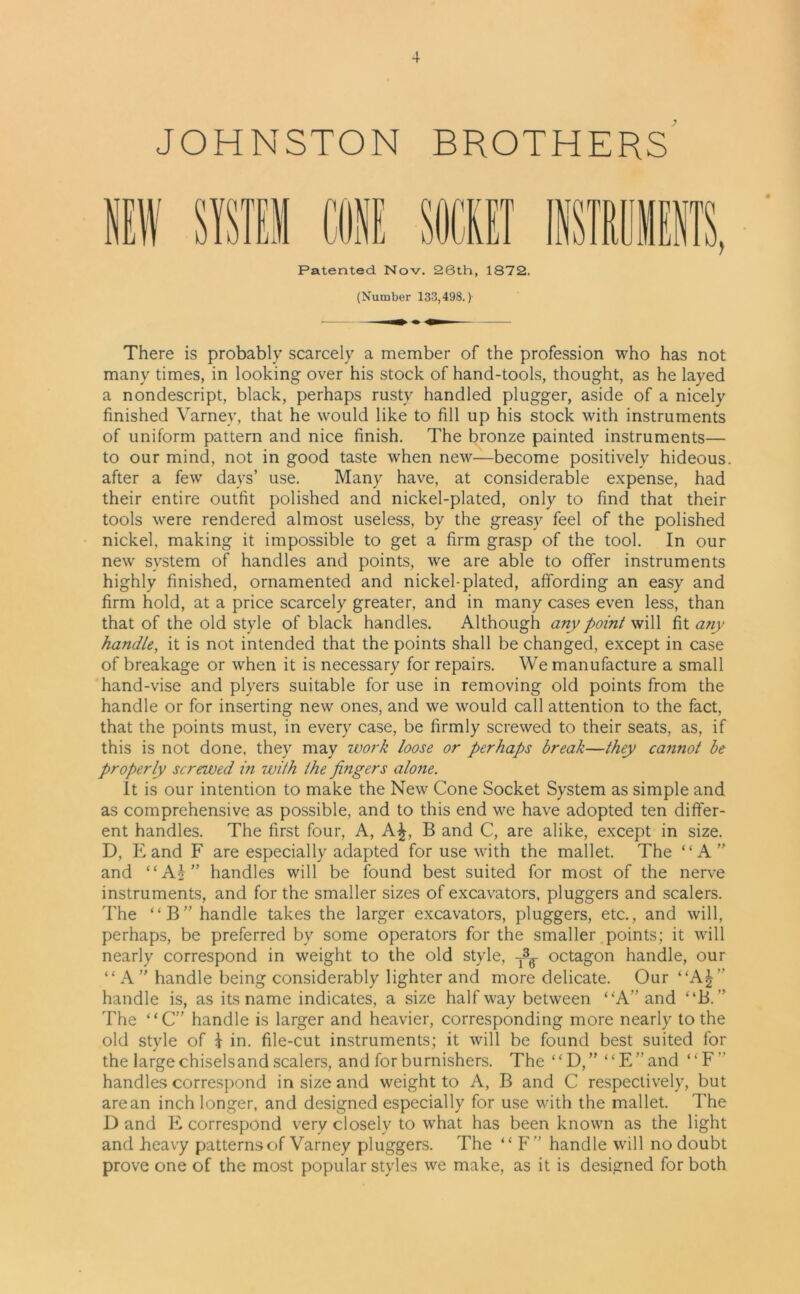 JOHNSTON BROTHERS Patented Nov. 26th, 1872. (Number 133,498.) There is probably scarcely a member of the profession who has not many times, in looking over his stock of hand-tools, thought, as he layed a nondescript, black, perhaps rusty handled plugger, aside of a nicely finished Varney, that he would like to fill up his stock with instruments of uniform pattern and nice finish. The bronze painted instruments— to our mind, not in good taste when new—become positively hideous, after a few days’ use. Many have, at considerable expense, had their entire outfit polished and nickel-plated, only to find that their tools were rendered almost useless, by the greasy feel of the polished nickel, making it impossible to get a firm grasp of the tool. In our new system of handles and points, we are able to offer instruments highly finished, ornamented and nickel-plated, affording an easy and firm hold, at a price scarcely greater, and in many cases even less, than that of the old style of black handles. Although any point will fit any handle, it is not intended that the points shall be changed, except in case of breakage or when it is necessary for repairs. We manufacture a small hand-vise and plyers suitable for use in removing old points from the handle or for inserting new ones, and we would call attention to the fact, that the points must, in every case, be firmly screwed to their seats, as, if this is not done, they may work loose or perhaps break—they cannot be properly screwed in with the fingers alone. It is our intention to make the New Cone Socket System as simple and as comprehensive as possible, and to this end we have adopted ten differ- ent handles. The first four, A, A£, B and C, are alike, except in size. D, E and F are especially adapted for use with the mallet. The “A” and “A£” handles will be found best suited for most of the nerve instruments, and for the smaller sizes of excavators, pluggers and scalers. The “B” handle takes the larger excavators, pluggers, etc., and will, perhaps, be preferred by some operators for the smaller points; it will nearly correspond in weight to the old style, T3^ octagon handle, our “ A ” handle being considerably lighter and more delicate. Our “A| handle is, as its name indicates, a size halfway between “A” and “B. ” The “C” handle is larger and heavier, corresponding more nearly to the old style of i in. file-cut instruments; it will be found best suited for the large chiselsand scalers, and for burnishers. The “ D, ” “ E ” and ‘‘ F ” handles correspond in size and weight to A, B and C respectively, but are an inch longer, and designed especially for use with the mallet. The D and E correspond very closely to what has been known as the light and heavy patterns of Varney pluggers. The “ F” handle will no doubt prove one of the most popular styles we make, as it is designed for both