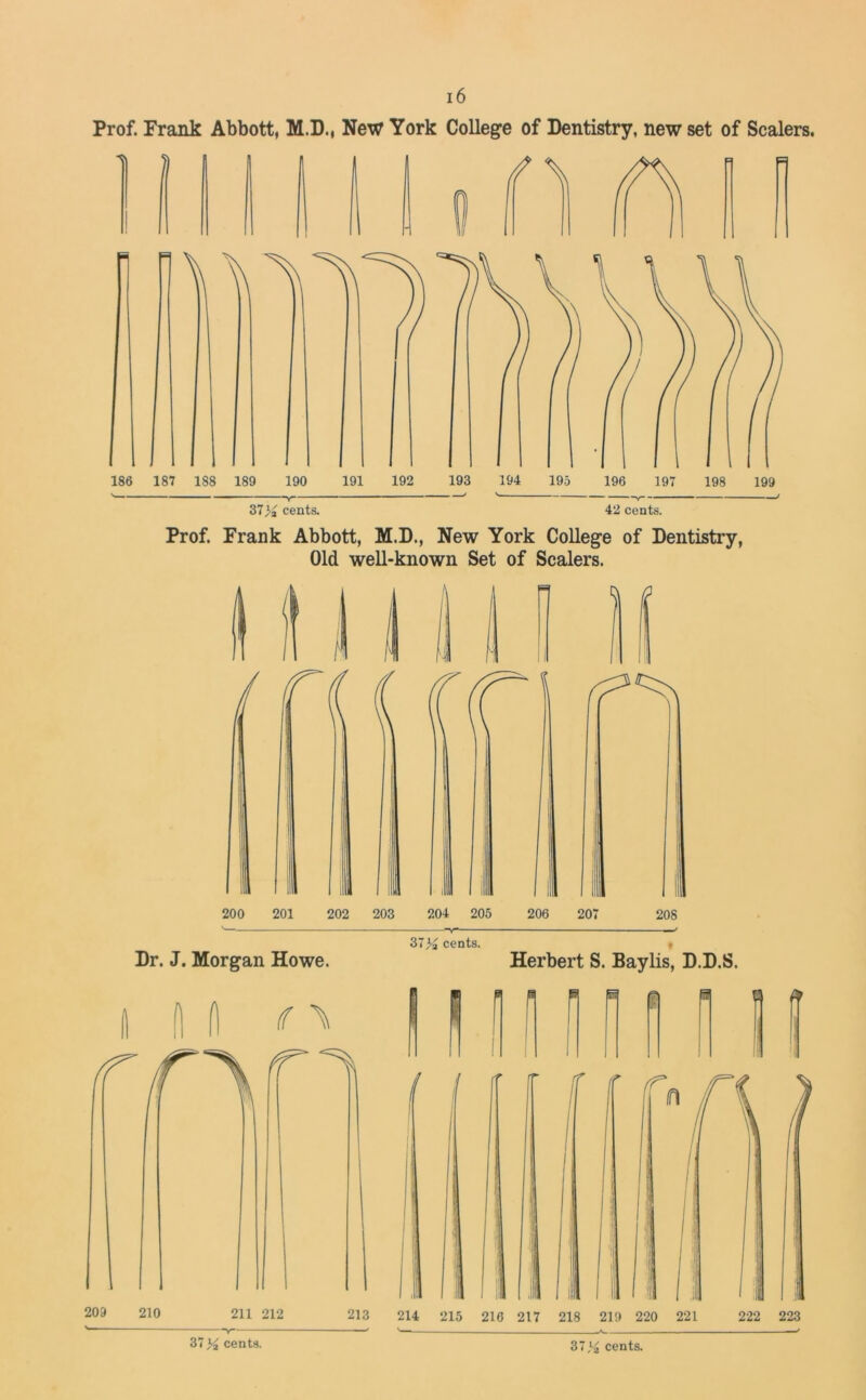 Prof. Frank Abbott, M.D., New York College of Dentistry, new set of Scalers. 37>j cents. 42 cents. Prof. Frank Abbott, M.D., New York College of Dentistry, Old well-known Set of Scalers. Dr. J. Morgan Howe. (f \ cents. Herbert S. Baylis, D.D.S. n E ft 37,‘£ cents.