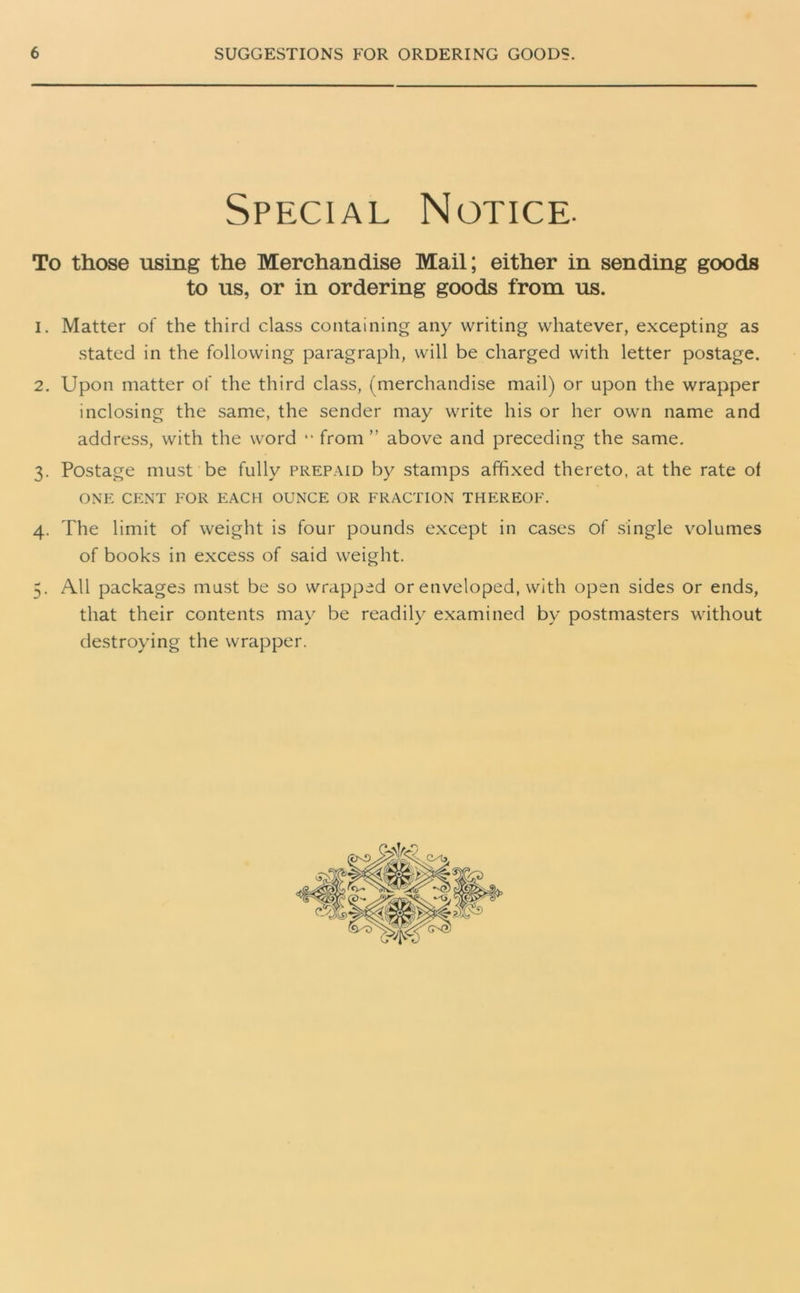 l Special Notice. To those using the Merchandise Mail; either in sending goods to us, or in ordering goods from us. 1. Matter of the third class containing any writing whatever, excepting as stated in the following paragraph, will be charged with letter postage. 2. Upon matter of the third class, (merchandise mail) or upon the wrapper inclosing the same, the sender may write his or her own name and address, with the word “ from ” above and preceding the same. 3. Postage must be fully prepaid by stamps affixed thereto, at the rate ol ONE CENT FOR EACH OUNCE OR FRACTION THEREOF. 4. The limit of weight is four pounds except in cases of single volumes of books in excess of said weight. . All packages must be so wrapped or enveloped, with open sides or ends, that their contents may be readily examined by postmasters without destroying the wrapper.