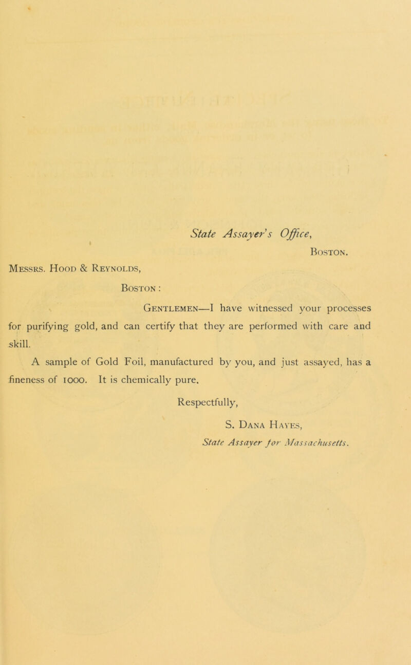 State Assayer s Office, Boston. Messrs. Hood & Reynolds, Boston : Gentlemen—I have witnessed your processes for purifying gold, and can certify that they are performed with care and skill. A sample of Gold Foil, manufactured by you, and just assayed, has a fineness of 1000. It is chemically pure. Respectfully, S. Dana Hayes, State Assayer for Massachusetts.