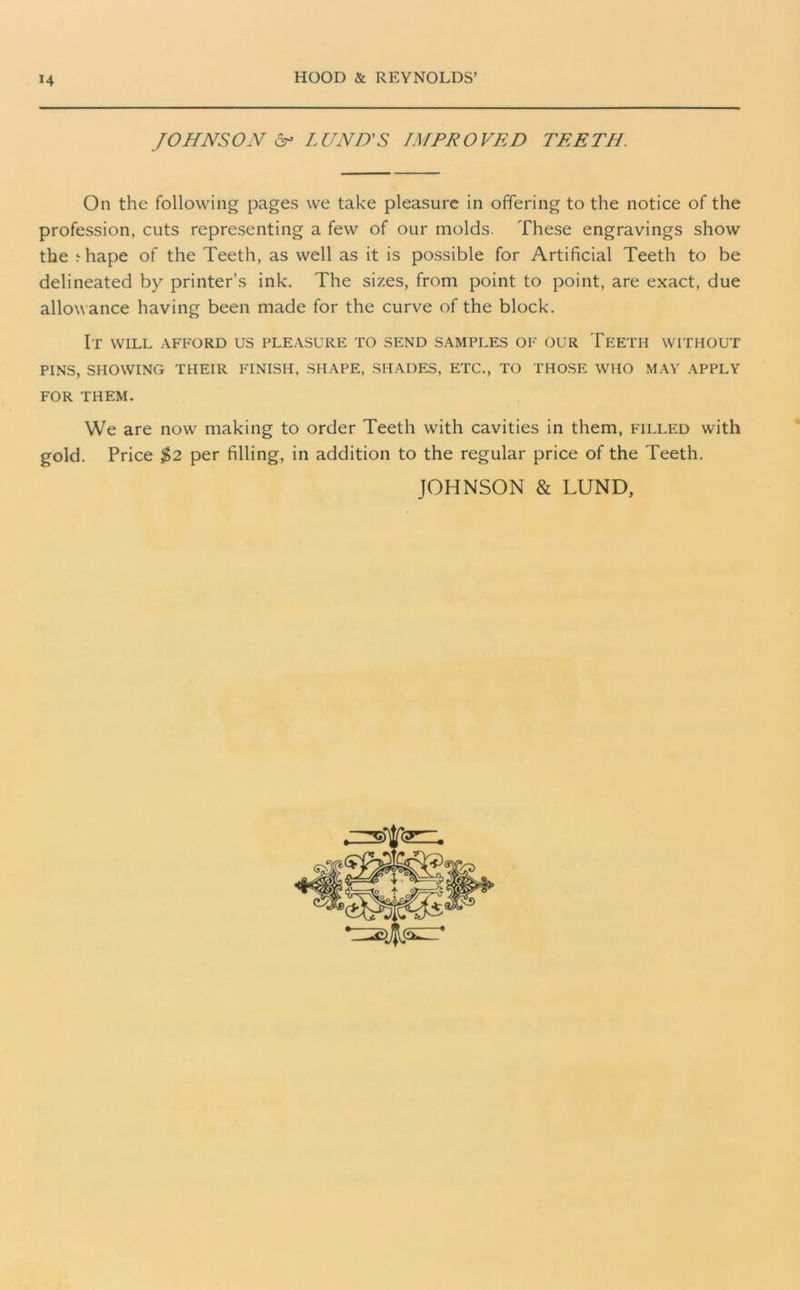 JOHNSON & LUND'S IMPROVED TEETH. On the following pages we take pleasure in offering to the notice of the profession, cuts representing a few of our molds. These engravings show the .•■hape of the Teeth, as well as it is possible for Artificial Teeth to be delineated by printer’s ink. The sizes, from point to point, are exact, due allowance having been made for the curve of the block. It will afford us pleasure to send samples of our Teeth without PINS, SHOWING THEIR FINISH, SHAPE, SHADES, ETC., TO THOSE WHO MAY APPLY FOR THEM. We are now making to order Teeth with cavities in them, filled with gold. Price $2 per filling, in addition to the regular price of the Teeth. JOHNSON & LUND, ste=.