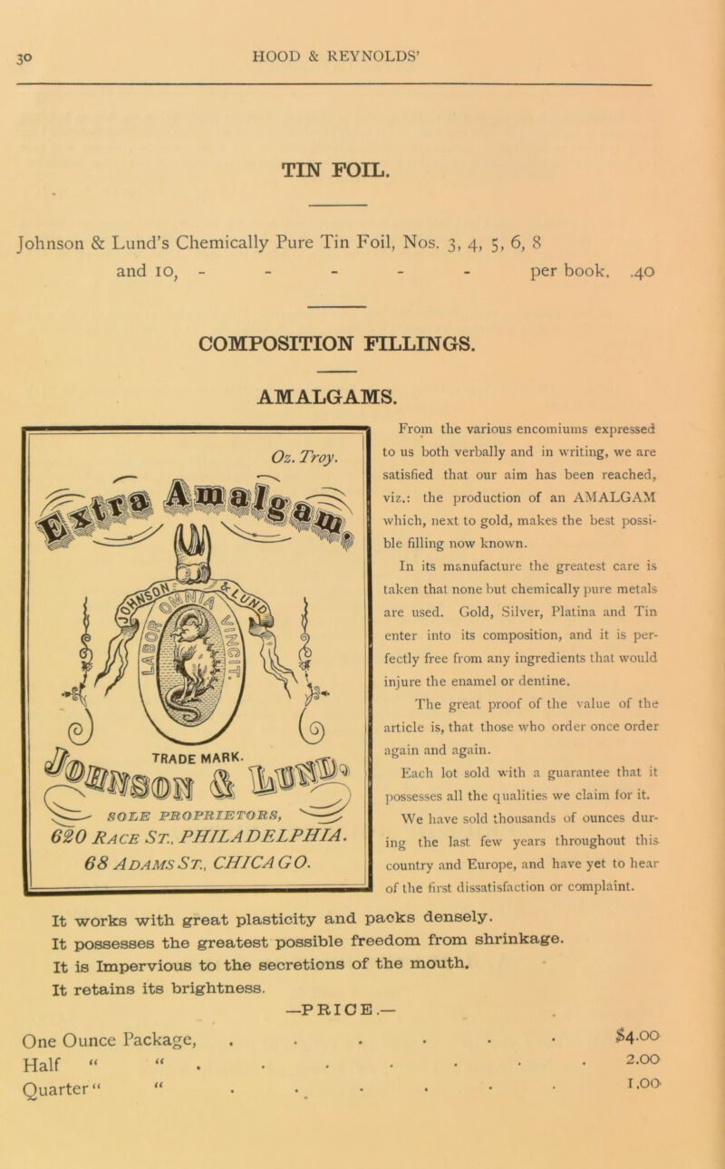 3° TIN FOIL. Johnson & Lund’s Chemically Pure Tin Foil, Nos. 3, 4, 5, 6, 8 and io, - - - - - per book. .40 COMPOSITION FILLINGS. AMALGAMS. Oz. Troy. 620 Race St., PHILADELPHIA. 68 Adams St., CHICAGO. From the various encomiums expressed to us both verbally and in writing, we are satisfied that our aim has been reached, viz.: the production of an AMALGAM which, next to gold, makes the best possi- ble filling now known. In its manufacture the greatest care is taken that none but chemically pure metals are used. Gold, Silver, Platina and Tin enter into its composition, and it is per- fectly free from any ingredients that would injure the enamel or dentine. The great proof of the value of the article is, that those who order once order again and again. Each lot sold with a guarantee that it possesses all the qualities we claim for it. We have sold thousands of ounces dur- ing the last few years throughout this country and Europe, and have yet to hear of the first dissatisfaction or complaint. It works with great plasticity and packs densely. It possesses the greatest possible freedom from shrinkage. It is Impervious to the secretions of the mouth. It retains its brightness. —PRICE.— One Ounce Package, $4.00 Half ““.•••••• 2-°° Quarter “ “ . • _ • * • I,G0'