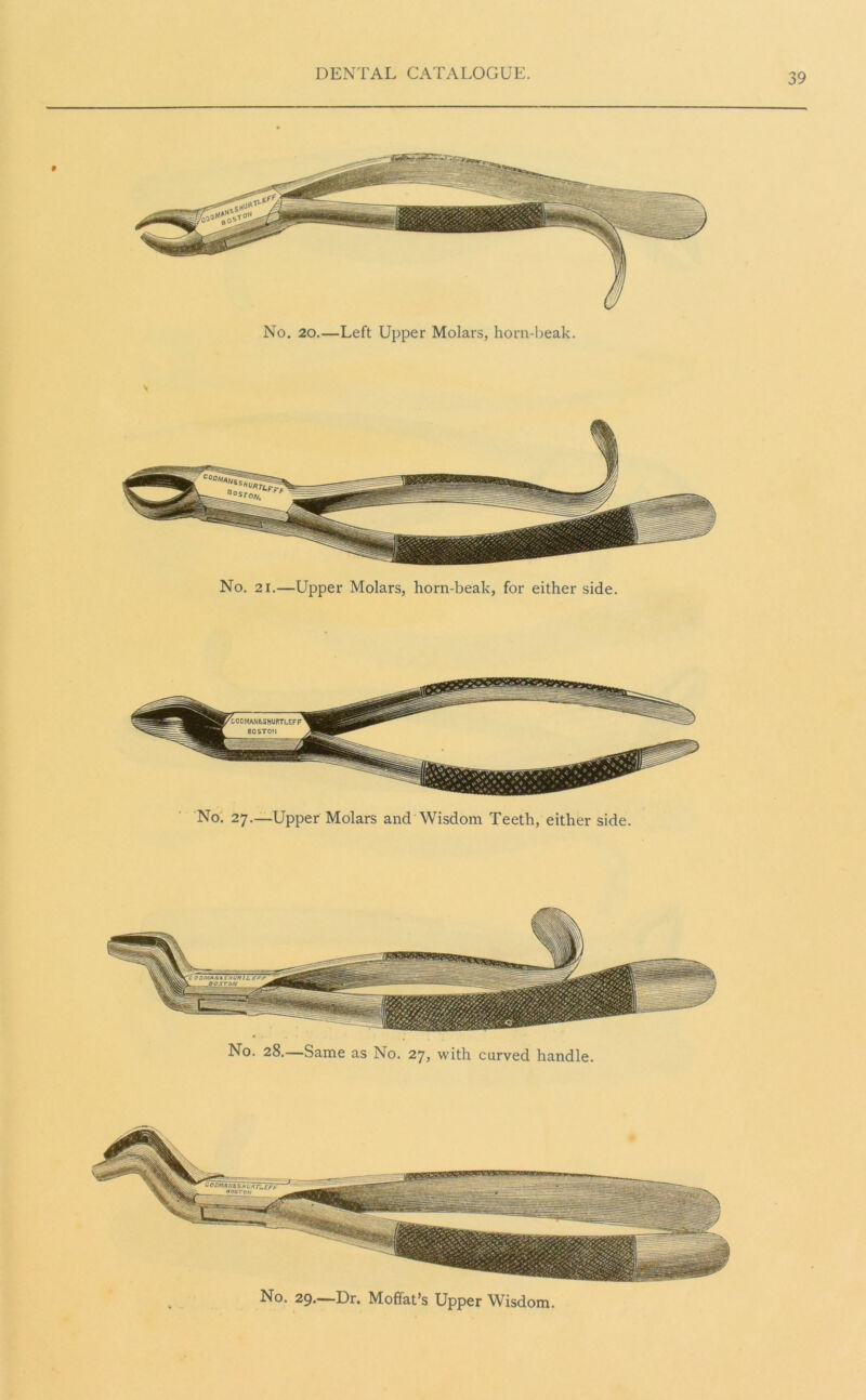 No. 21.—Upper Molars, horn-beak, for either side. No. 27—Upper Molars and Wisdom Teeth, either side. No. 28.—Same as No. 27, with carved handle. No. 29.—Dr. Moffat’s Upper Wisdom.