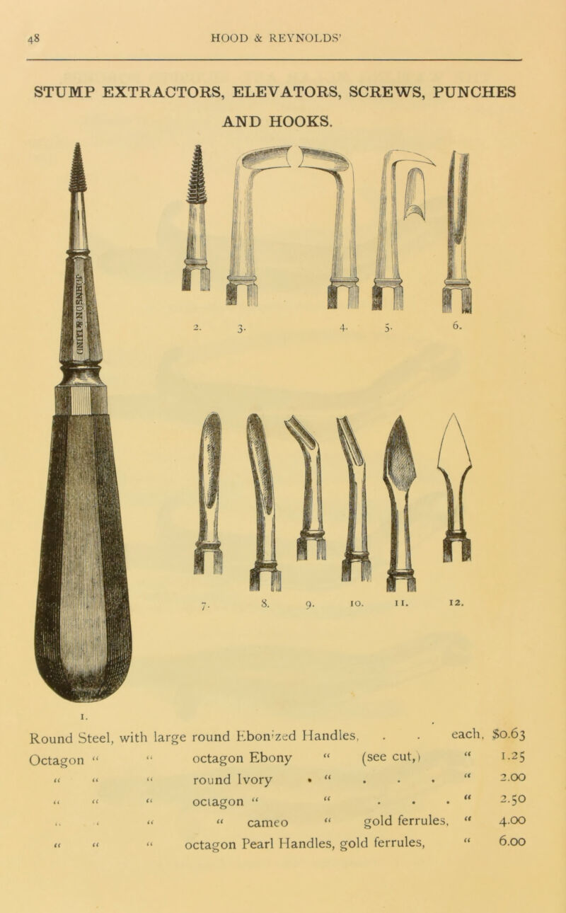 STUMP EXTRACTORS, ELEVATORS, SCREWS, PUNCHES AND HOOKS. i. Round Steel, with large round Ebomzed Handles, . . each, §0.63 Octagon “ < 4 octagon Ebony “ (see cut,) it 1.25 a a a round Ivory • “ a 2.00 a a a ociagon “ “ ... a 2.50 i« < i a “ cameo “ gold ferrules, a 4.00 (( a a octagon Pearl Flandles, gold ferrules, a 6.00