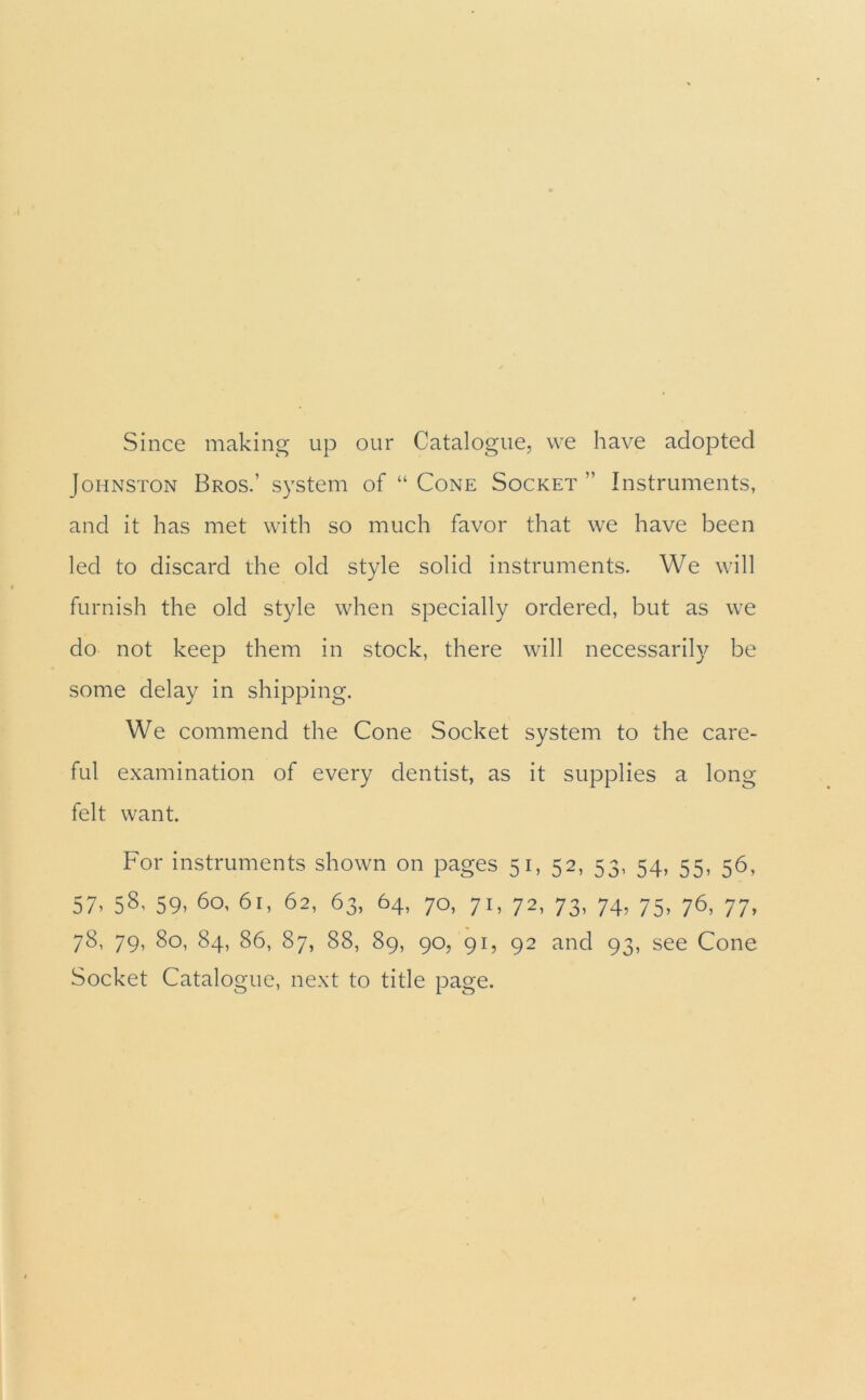 Since making up our Catalogue, we have adopted Johnston Bros.’ system of “ Cone Socket ” Instruments, and it has met with so much favor that we have been led to discard the old style solid instruments. We will furnish the old style when specially ordered, but as we do not keep them in stock, there will necessarily be some delay in shipping. We commend the Cone Socket system to the care- ful examination of every dentist, as it supplies a long- felt want. For instruments shown on pages 51, 52, 53, 54, 55, 56, 57’ 5^ 59’ 60, 61, 62, 63, 64, 70, 71, 72, 73, 74, 75, 76, 77, 78, 79, 80, 84, 86, 87, 88, 89, 90, 91, 92 and 93, see Cone Socket Catalogue, next to title page.