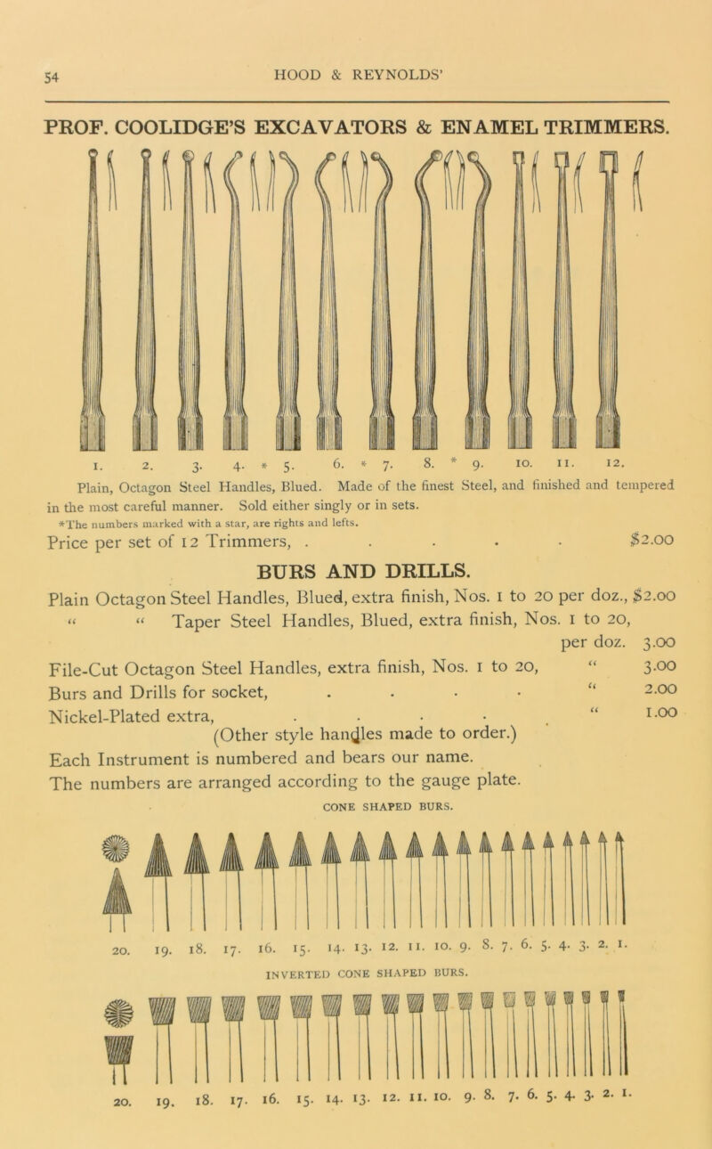 PROF. COOLIDGE’S EXCAVATORS & ENAMEL TRIMMERS. i. 2. 3. 4. * 5. 6. * 7- 8. 9. 10. 11. 12. Plain, Octagon Steel Handles, Blued. Made of the finest Steel, and finished and tempered in the most careful manner. Sold either singly or in sets. *The numbers marked with a star, are rights and lefts. Price per set of 12 Trimmers, ..... $2.00 BURS AND DRILLS. Plain Octagon Steel Handles, Blued, extra finish, Nos. 1 to 20 per doz., $2.00 “ “ Taper Steel Handles, Blued, extra finish, Nos. 1 to 20, per doz. 3.00 File-Cut Octagon Steel Handles, extra finish, Nos. 1 to 20, “ 3-°° Burs and Drills for socket, . “ 2-°° Nickel-Plated extra, . • • • u 1.00 (Other style handles made to order.) Each Instrument is numbered and bears our name. The numbers are arranged according to the gauge plate. CONE SHAPED BURS. INVERTED CONE SHAPED BURS. 19. 18. 17. 16. 15. 14- 13- I2« “• IO- 9- 8- 7- 6- 5- 4- 3- 2- 20.