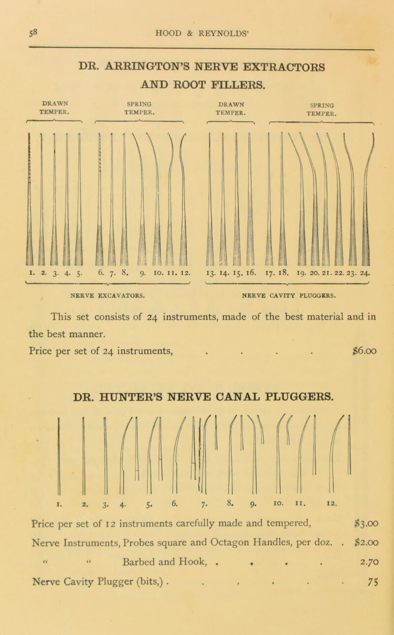 DR. ARRINGTON’S NERVE EXTRACTORS AND ROOT FILLERS. DRAWN TEMPER. SPRING TEMPER. f r DRAWN TEMPER. SPRING TEMPER. * ! il 6. 7. 8. 9. 10. 11. 12. 13. 14. 15. 16. 17. 18. 19. 20.21.22.23. 24. NERVE EXCAVATORS. NERVE CAVITY PLUGGERS. This set consists of 24 instruments, made of the best material and in the best manner. Price per set of 24 instruments, .... $6.00 DR. HUNTER’S NERVE CANAL PLUGGERS. 1. 2. 3. 4. 5. 6. 7. 8. 9. 10. 11. 12. Price per set of 12 instruments carefully made and tempered, $3.00 Nerve Instruments, Probes square and Octagon Handles, per doz. . $2.00 “ “ Barbed and Hook, . • 2.70 Nerve Cavity Plugger (bits,) . . , . . -75