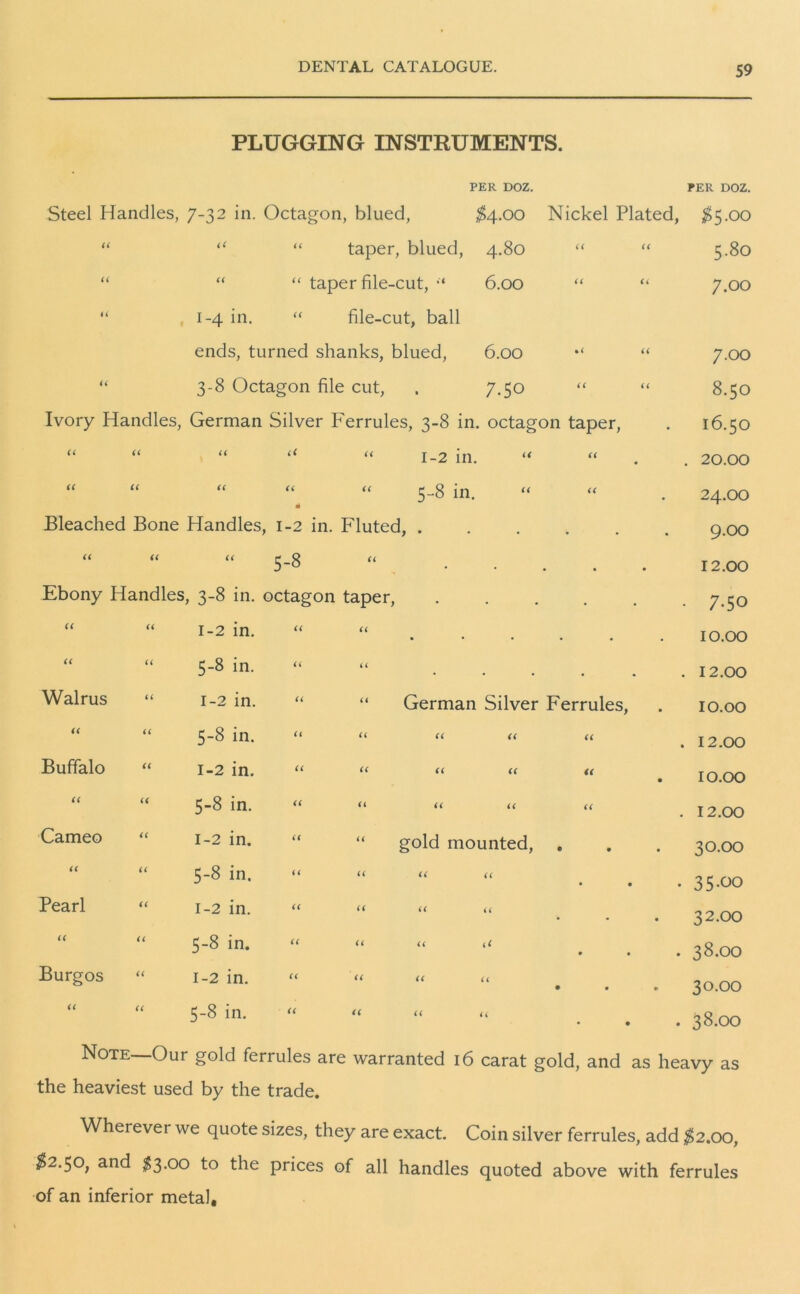 PLUGGING INSTRUMENTS. PER DOZ. PER DOZ. Steel Handles, 7-32 in. Octagon, blued, $4.00 Nickel Plated, $5.00 U it “ taper, blued, 4.80 it a 5.80 u it “ taper file-cut, “ 6.00 (( a 7.00 u • 1-4 in. “ file-cut, ball ends, turned shanks, blued, 6.00 %i a 7-00 ti 3-8 Octagon file cut, . 7.50 (( u 8.50 Ivory Handles, German Silver Ferrules, 3-8 in. octagon taper, I6.5O it it it “ “ 1-2 in. “ (( • . 20.00 it it it “ “ 5-8 in. “ m it 24.OO Bleached Bone Handles, 1-2 in. Fluted, . • • 9.00 a a a 5-8 . , • 12.00 Ebony Handles, 3-8 in. octagon taper, . . • 7-50 it “ 1-2 in. « u • • • • 10.00 << “ 5-8 in. a a . • . 12.00 Walrus “ 1-2 in. “ “ German Silver Ferrules, 10.00 it “ 5-8 in. “ u a a . 12.00 Buffalo “ 1-2 in. “ <( t( u a . 10.00 it “ 5-8 in. << u u u . 12.00 Cameo “ 1-2 in. “ gold mounted, • « 30.00 it “ 5-8 in. “ u (< u • • • 35-00 Pearl “ 1-2 in. “ ‘t u (( • • 32.00 it “ 5-8 in. “ << << (< • • . 38.00 Burgos “ 1-2 in. << ti ft u • * 30.00 it “ 5-8 in. ti it l( <( • . 38.00 Note —Our gold ferrules are warranted 16 carat gold, and as heavy as the heaviest used by the trade. Wherever we quote sizes, they are exact. Coin silver ferrules, add £2.00, $2.50, and $3.00 to the prices of all handles quoted above with ferrules of an inferior metal.