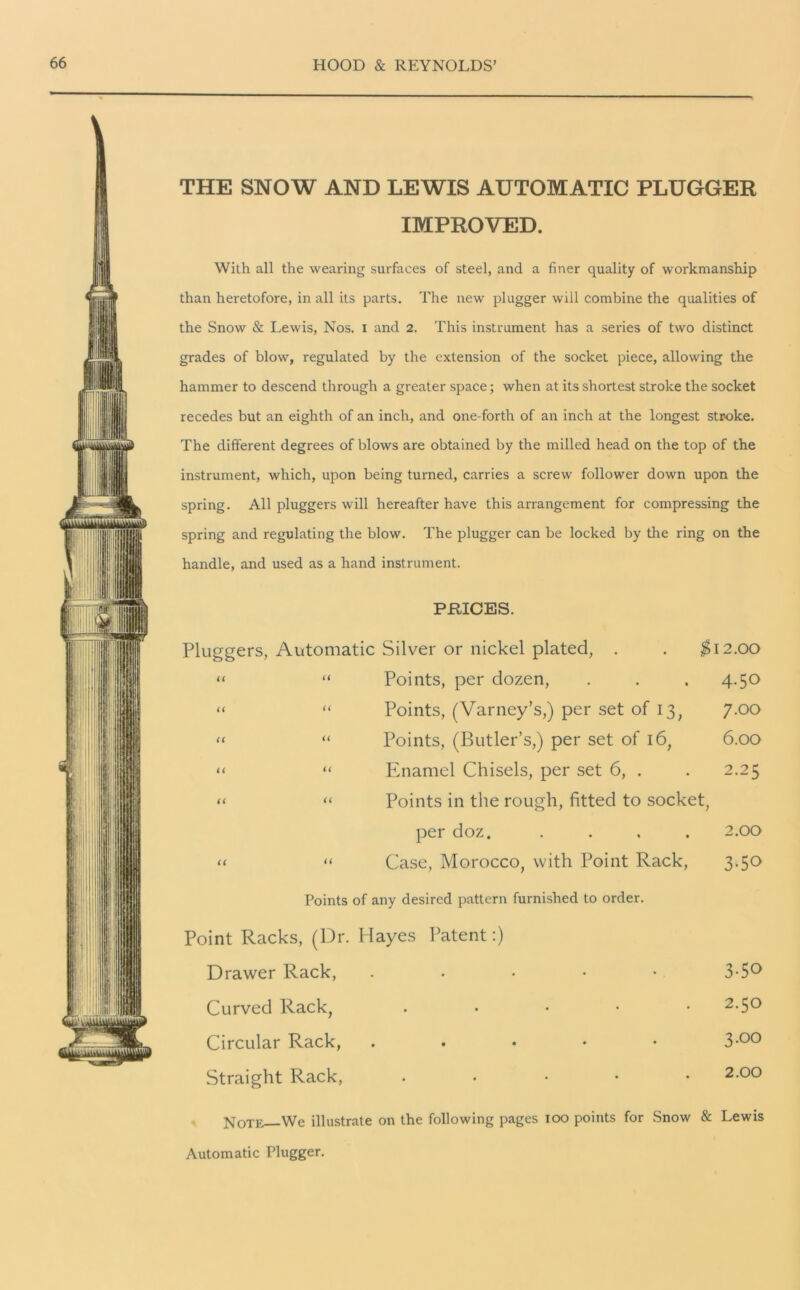 THE SNOW AND LEWIS AUTOMATIC PLUGGER IMPROVED. With all the wearing surfaces of steel, and a finer quality of workmanship than heretofore, in all its parts. The new plugger will combine the qualities of the Snow & Lewis, Nos. i and 2. This instrument has a series of two distinct grades of blow, regulated by the extension of the socket piece, allowing the hammer to descend through a greater space; when at its shortest stroke the socket recedes but an eighth of an inch, and one-forth of an inch at the longest stroke. The different degrees of blows are obtained by the milled head on the top of the instrument, which, upon being turned, carries a screw follower down upon the spring. All pluggers will hereafter have this arrangement for compressing the spring and regulating the blow. The plugger can be locked by the ring on the handle, and used as a hand instrument. PRICES. Pluggers, Automatic Silver or nickel plated, . . $12.00 “ “ Points, per dozen, . . . 4.50 “ “ Points, (Varney’s,) per set of 13, 7.00 “ “ Points, (Butler’s,) per set of 16, 6.00 “ “ Enamel Chisels, per set 6, . . 2.25 “ « Points in the rough, fitted to socket, per doz. .... 2.00 « “ Case, Morocco, with Point Rack, 3.50 Points of any desired pattern furnished to order. Point Racks, (Dr. Hayes Patent:) Drawer Rack, . . • • • 3-5° Curved Rack, • 2-5° Circular Rack, . 3-°° Straight Rack, • 2-°° Note We illustrate on the following pages 100 points for Snow & Lewis Automatic Plugger.