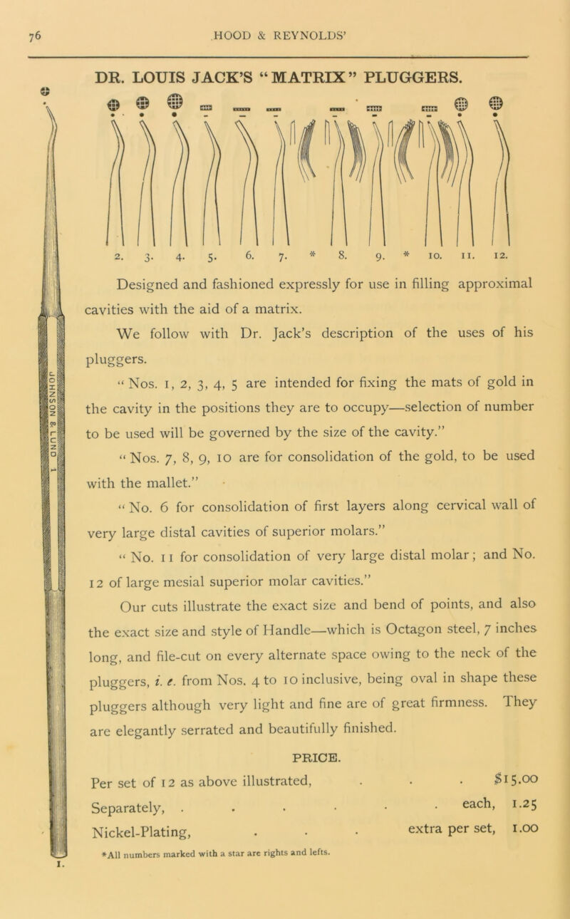 DR. LOUIS JACK’S “ MATRIX ” PLUGGERS. 2. 3. 4. 5. 6. 7. * 8. 9- * 10. 11. 12. Designed and fashioned expressly for use in filling approximal cavities with the aid of a matrix. We follow with Dr. Jack’s description of the uses of his pluggers. “ Nos. 1, 2, 3, 4, 5 are intended for fixing the mats of gold in the cavity in the positions they are to occupy—selection of number to be used will be governed by the size of the cavity.” “Nos. 7, 8, 9, 10 are for consolidation of the gold, to be used with the mallet.” “ No. 6 for consolidation of first layers along cervical wall of very large distal cavities of superior molars.” “ No. 11 for consolidation of very large distal molar; and No. 12 of large mesial superior molar cavities.” Our cuts illustrate the exact size and bend of points, and also the exact size and style of Handle—which is Octagon steel, 7 inches long, and file-cut on every alternate space owing to the neck of the pluggers, i. e. from Nos. 4 to 10 inclusive, being oval in shape these pluggers although very light and fine are of great firmness. They are elegantly serrated and beautifully finished. PRICE. Per set of 12 as above illustrated, Separately, . Nickel-Plating, *A11 numbers marked with a star are rights and lefts. $15.00 each, 1.25 extra per set, 1.00