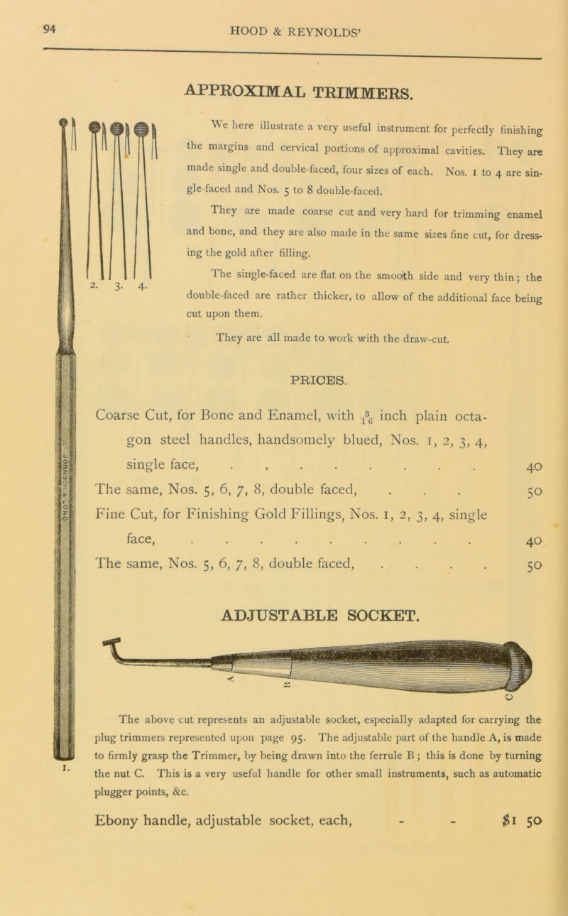 APPROXIMAL TRIMMERS. Ye heie i 1]ustxate a very useful instrument for perfectly finishing the margins and cervical portions of approximal cavities. They are made single and double-faced, four sizes of each. Nos. I to 4 are sin- gle-faced and Nos. 5 to 8 double-faced. They are made coarse cut and very hard for trimming enamel and bone, and they are also made in the same sizes fine cut, for dress- ing the gold after filling. 1 he single-faced are flat on the smooith side and very thin; the double-faced are rather thicker, to allow of the additional face being cut upon them. They are all made to work with the draw-cut. PRICES. Coarse Cut, for Bone and Enamel, with ^ inch plain octa- gon steel handles, handsomely blued, Nos. 1, 2, 3, 4, single face, ........ 40 The same, Nos. 5, 6, 7, 8, double faced, ... 50 Fine Cut, for Finishing Gold Fillings, Nos. 1, 2, 3, 4, single face, ......... 40 The same, Nos. 5, 6, 7, 8, double faced, .... 50 ADJUSTABLE SOCKET. The above cut represents an adjustable socket, especially adapted for carrying the plug trimmers represented upon page 95. The adjustable part of the handle A, is made to firmly grasp the Trimmer, by being drawn into the ferrule B; this is done by turning the nut C. This is a very useful handle for other small instruments, such as automatic plugger points, &c. Ebony handle, adjustable socket, each, $1 5°