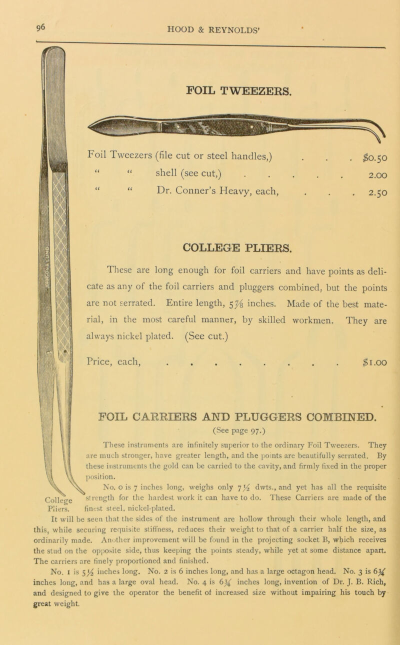 pi | College Pliers. FOIL TWEEZERS. Foil Tweezers (file cut or steel handles,) “ “ shell (see cut,) “ Dr. Conner’s Heavy, each, $0.50 2.00 2.50 COLLEGE PLIERS. 1 hese are long enough for foil carriers and have points as deli- cate as any of the foil carriers and pluggers combined, but the points are not serrated. Entire length, 5 7/q inches. Made of the best mate- rial, in the most careful manner, by skilled workmen. They are always nickel plated. (See cut.) Price, each, #1.00 FOIL CARRIERS AND PLUGGERS COMBINED. (See page 97.) These instruments are infinitely superior to the ordinary Foil Tweezers. They are much stronger, have greater length, and the points are beautifully serrated. By these instruments the gold can be carried to the cavity, and firmly fixed in the proper position. No. o is 7 inches long, weighs only 7dwts., and yet has all the requisite 'strength for the hardest work it can have to do. These Carriers are made of the finest steel, nickel-plated. It will be seen that the sides of the instrument are hollow through their whole length, and this, while securing requisite stiffness, reduces their weight to that of a carrier half the size, as ordinarily made. Another improvement will be found in the projecting socket B, which receives the stud on the opposite side, thus keeping the points steady, while yet at some distance apart. The carriers are finely proportioned and finished. No. 1 is inches long. No. 2 is 6 inches long, and has a large octagon head. No. 3 is 6 inches long, and has a large oval head. No. 4 is 6^ inches long, invention of Dr. J. B. Rich, and designed to give the operator the benefit of increased size without impairing his touch by great weight.