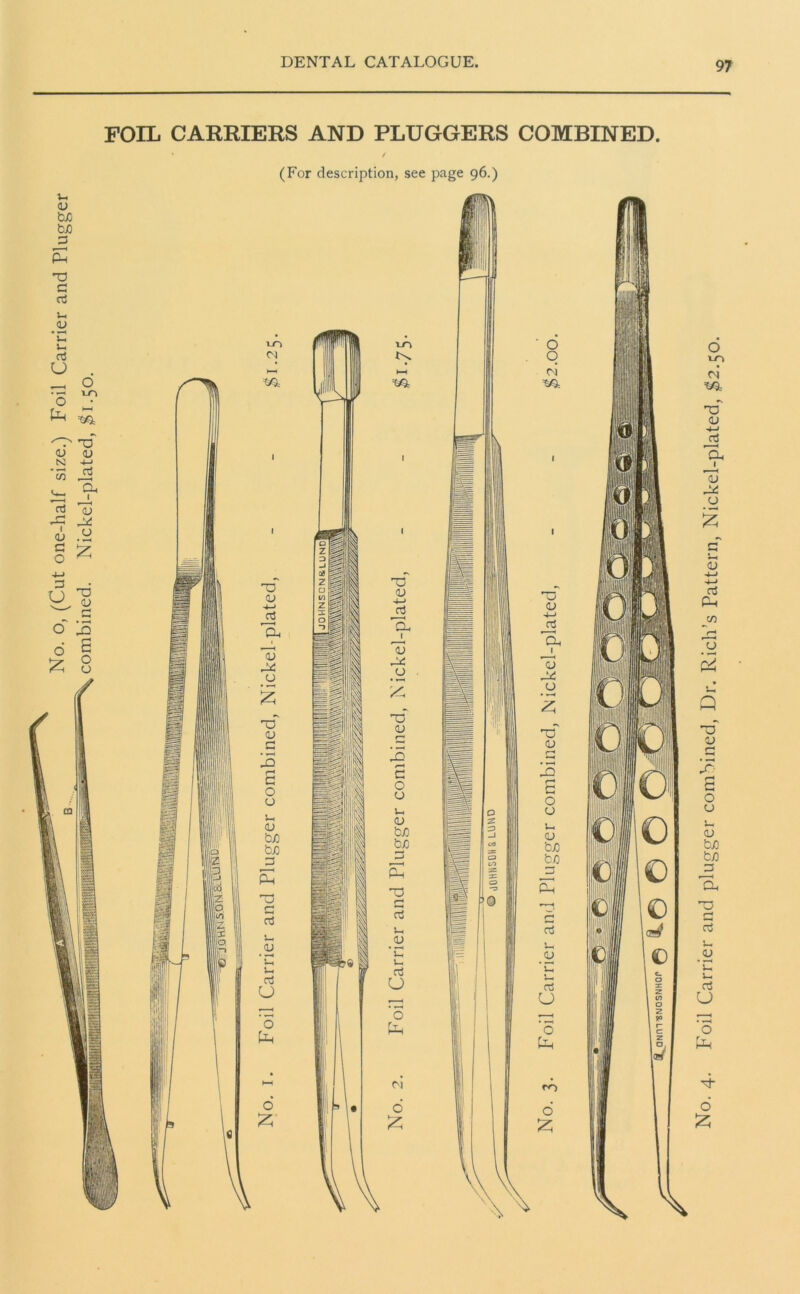 No. o, (Cut one-half size.) Foil Carrier and Plugger combined. Nickel-plated, $1.50. FOIL CARRIERS AND PLUGGERS COMBINED. (For description, see page 96.) No. 4. Foil Carrier and plugger combined, Dr. Rich’s Pattern, Nickel-plated, $2.50.