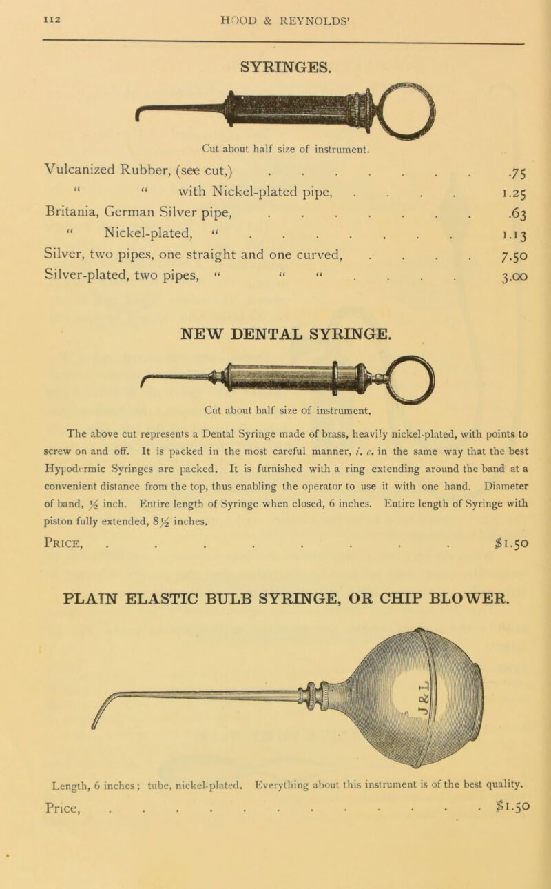 SYRINGES. Cut about half size of instrument. Vulcanized Rubber, (see cut,) . “ “ with Nickel-plated pipe, Britania, German Silver pipe, . “ Nickel-plated, “ ... . Silver, two pipes, one straight and one curved, Silver-plated, two pipes, “ “ “ 75 1.25 •63 I-I3 7.50 3.00 NEW DENTAL SYRINGE. Cut about half size of instrument. The above cut represents a Dental Syringe made of brass, heavily nickel-plated, with points to screw on and off. It is packed in the most careful manner, i. c. in the same way that the best Hypodermic Syringes are packed. It is furnished with a ring extending around the band at a convenient distance from the top, thus enabling the operator to use it with one hand. Diameter of band, )4 inch. Entire length of Syringe when closed, 6 inches. Entire length of Syringe with piston fully extended, 8)4 inches. Price, ........ $1.50 PLAIN ELASTIC BULB SYRINGE, OR CHIP BLOWER. Length, 6 inches; tube, nickel-plated. Everything about this instrument is of the best quality. Price $1-50