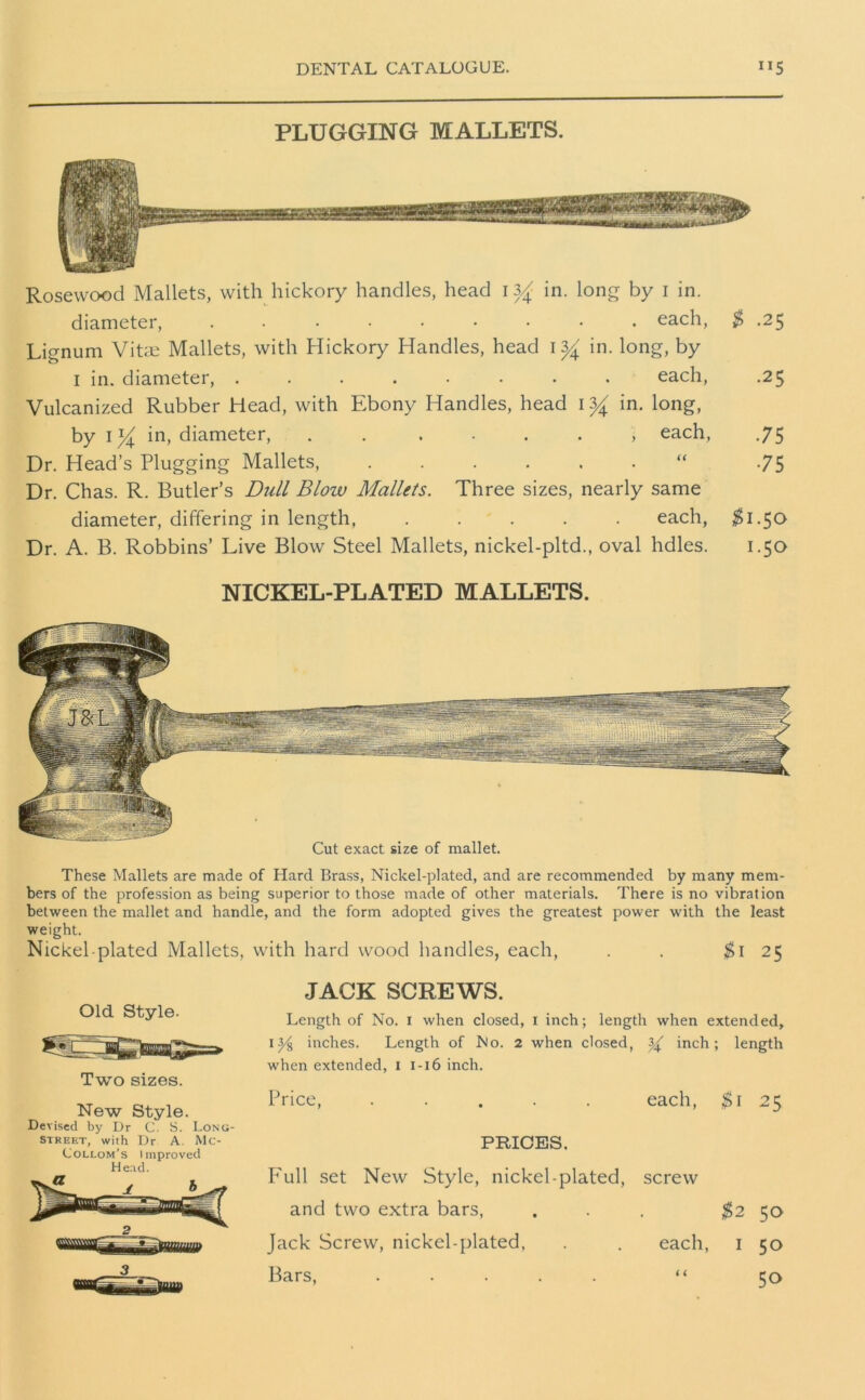 PLUGGING MALLETS. Rosewood Mallets, with hickory handles, head 13^ in. long by i in. diameter, ......... each, $ .25 Lignum Vitae Mallets, with Hickory Handles, head 1% in. long, by 1 in. diameter, ........ each, .25 Vulcanized Rubber Head, with Ebony Handles, head 1 yA in. long, by 1*4 in, diameter, . . . • . . , each, .75 Dr. Head’s Plugging Mallets, “ -75 Dr. Chas. R. Butler’s Dull Blow Mallets. Three sizes, nearly same diameter, differing in length each, $1.50 Dr. A. B. Robbins’ Live Blow Steel Mallets, nickel-pltd., oval hdles. 1.50 NICKEL-PLATED MALLETS. These Mallets are made of Hard Brass, Nickel-plated, and are recommended by many mem- bers of the profession as being superior to those made of other materials. There is no vibration between the mallet and handle, and the form adopted gives the greatest power with the least weight. Nickel-plated Mallets, with hard wood handles, each, . . $\ 25 JACK SCREWS. Length of No. r when closed, 1 inch; length when extended, 1 inches. Length of No. 2 when dosed, % inch; length when extended, 1 1-16 inch. Price, ..... each, $1 25 PRICES. Full set New Style, nickel-plated, screw and two extra bars, ... ^2 50 Jack Screw, nickel-plated, . . each, 1 50 Bars, ..... “ 50 Old Style. Two sizes. New Style. Devised by Dr C. S. Long- street, with Dr A. Me- Collom’s Improved Head.