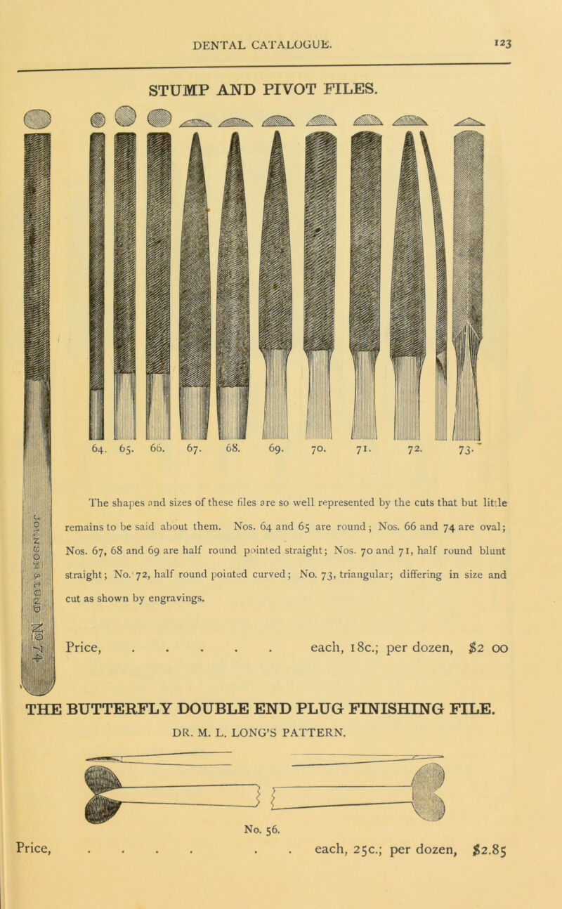 STUMP AND PIVOT FILES. The shapes and sizes of these files are so well represented by the cuts that but little remains to be said about them. Nos. 64 and 65 are round; Nos. 66 and 74 are oval; Nos. 67, 68 and 69 are half round pointed straight; Nos. 70 and 71, half round blunt straight; No. 72, half round pointed curved; No. 73, triangular; differing in size and cut as shown by engravings. Price, each, 18c.; per dozen, $2 00 THE BUTTERFLY DOUBLE END PLUG FINISHING FILE. DR. M. L. LONG’S PATTERN. No. 56.