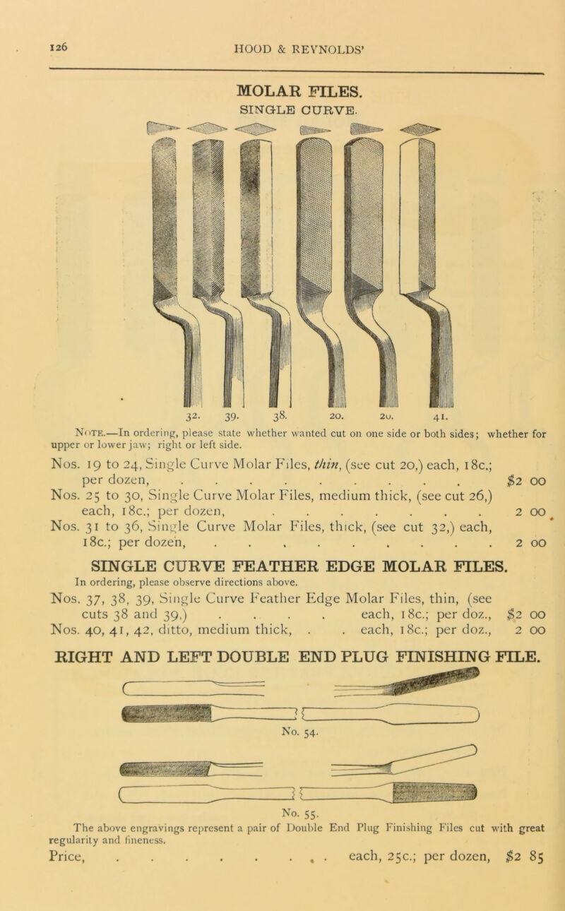 MOLAR FILES. SINGLE CURVE. 32. 39. 38. 20. 2u. 41. Note.—In ordering, please state whether wanted cut on one side or both sides; whether for upper or lower jaw; right or left side. Nos. 19 to 24, Single Curve Molar Files, thin, (see cut 20,) each, 18c.; per dozen, ......... $2 00 Nos. 25 to 30, Single Curve Molar Files, medium thick, (see cut 26,) each, 18c.; per dozen, . . . . . . . 2 00 Nos. 31 to 36, Single Curve Molar Files, thick, (see cut 32,) each, 18c.; per dozen, . . . . . . . . 2 00 SINGLE CURVE FEATHER EDGE MOLAR FILES. In ordering, please observe directions above. Nos. 37, 38, 39, Single Curve Feather Edge Molar Files, thin, (see cuts 38 and 39.) .... each, 18c.; per doz., $2 00 Nos. 40, 41, 42, ditto, medium thick, . . each, 18c.; per doz., 2 00 RIGHT AND LEFT DOUBLE END PLUG FINISHING FILE. No. 54. J No. 55. The above engravings represent a pair of Double End Plug Finishing Files cut with great regularity and fineness. Price, , . each, 25c.; per dozen, $2 85