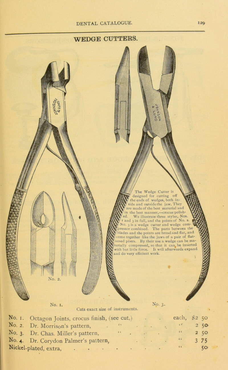 WEDGE CUTTERS. No. 1. Cuts exact size of instruments. No. 1. Octagon Joints, crocus finish, (see cut,) No. 2. Dr. Morrison’s pattern, . “ No. 3. Dr. Chas. Miller’s pattern, “ No. 4. Dr. Corydon Palmer’s pattern, Nickel-plated, extra, . each, $2 50 < C 2 50 i i 2 50 i i 3 7 5 i L 50