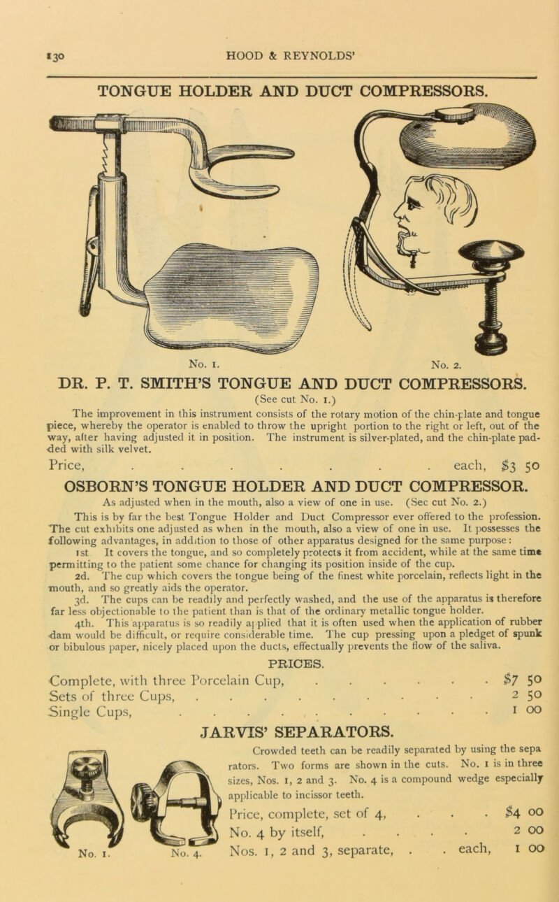 TONGUE HOLDER AND DUCT COMPRESSORS. No. i. No. 2. DR. P. T. SMITH’S TONGUE AND DUCT COMPRESSORS. (See cut No. i.) The improvement in this instrument consists of the rotary motion of the chin-plate and tongue piece, whereby the operator is enabled to throw the upright portion to the right or left, out of the way, after having adjusted it in position. The instrument is silver-plated, and the chin-plate pad- ded with silk velvet. Price, ....... each, $3 50 OSBORN’S TONGUE HOLDER AND DUCT COMPRESSOR. As adjusted when in the mouth, also a view of one in use. (.Sec cut No. 2.) This is by far the best Tongue Holder and Duct Compressor ever offered to the profession. The cut exhibits one adjusted as when in the mouth, also a view of one in use. It possesses the following advantages, in addition to those of other apparatus designed for the same purpose: 1st It covers the tongue, and so completely protects it from accident, while at the same time permitting to the patient some chance for changing its position inside of the cup. 2d. The cup which covers the tongue being of the finest white porcelain, reflects light in the mouth, and so greatly aids the operator. 3d. The cups can be readily and perfectly washed, and the use of the apparatus is therefore far less objectionable to the patient than is that of the ordinary metallic tongue holder. 4th. This apparatus is so readily a| plied that it is often used when the application of rubber -dam would be difficult, or require considerable time. The cup pressing upon a pledget of spunk or bibulous paper, nicely placed upon the ducts, effectually prevents the flow of the saliva. PRICES. Complete, with three Porcelain Cup, . . . - • • $7 5° Sets of three Cups, ......... 2 50 Single Cups, . . . ... • • • • . 1 00 JARVIS’ SEPARATORS. Crowded teeth can be readily separated by using the sepa rators. Two forms are shown in the cuts. No. 1 is in three sizes, Nos. I, 2 and 3. No. 4 is a compound wedge especially applicable to incissor teeth. Price, complete, set of 4, . . $4 00 No. 4 by itself, .... 2 00