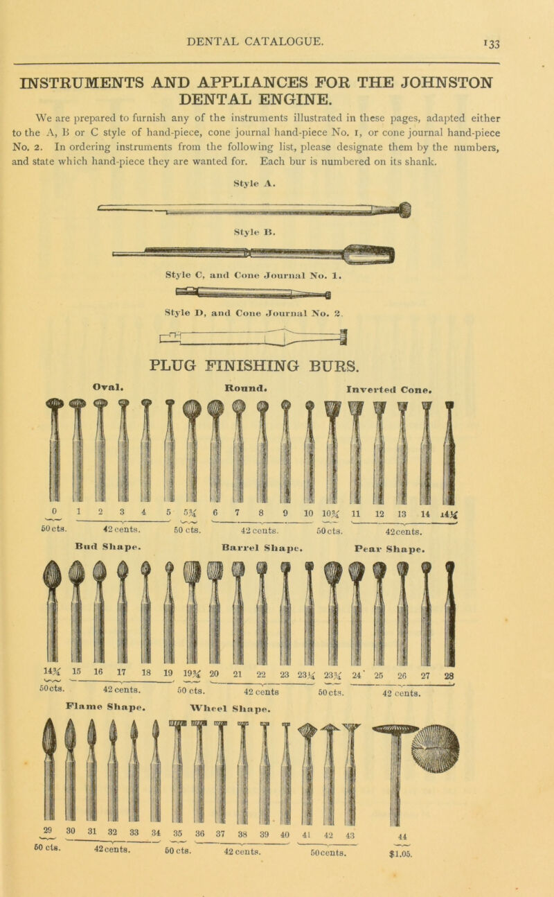 *33 INSTRUMENTS AND APPLIANCES FOR THE JOHNSTON DENTAL ENGINE. We are prepared to furnish any of the instruments illustrated in these pages, adapted either to the A, B or C style of hand-piece, cone journal hand-piece No. I, or cone journal hand-piece No. 2. In ordering instruments from the following list, please designate them by the numbers, and state which hand-piece they are wanted for. Each bur is numbered on its shank. Style A. Style li. Style C, and Cone Journal No. 1. Style D, and Cone Journal No. 2. PLUG FINISHING BURS. Oval. Round. Inverted Cone. _°_ 1 2 3 4 5 5% 6 7 8 9 10 10% 11 12 13 14 ±4% 60cts. 42cents. 50 cts. 42cents. 50cts. 42cents. Biitl Sltape. Barrel Sliape. Pear Sliape.