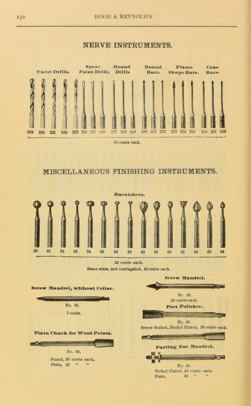 NERVE INSTRUMENTS. Spear Bound Twist Drills. Point Drills Drills Hound Flame Cone Burs. Shape Burs. Burn- 34 cents each. MISCELLANEOUS FINISHING INSTRUMENTS. Burnishers. 63 cents each. Same sizes, not corrugated, 42 cents each Screw Mandrel, without Collar. SB— No. 66. 7 cents. Plain Chuck for Wood Points. No. 69. Plated, 36 cents each. Plain, 25  •• Screw Mandrel. No. 66. 25 cents each. Port Polisher. No. 67. Screw Socket, Nickel Plated, 35 cents each Parting Nut Mandrel. No. 68. Nickel Plated, 40 cents each. Plain, 30 “