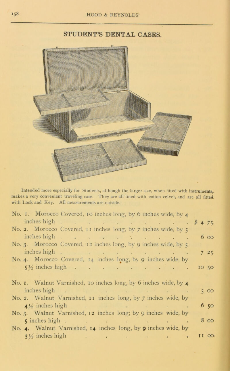 STUDENT’S DENTAL CASES. Intended more especially for Students, although the larger size, when fitted with instruments, makes a very convenient traveling case. They are all lined with cotton velvet, and are all fitted with Lock and Key. All measurements are outside. No. I. Morocco Covered, io inches long, by 6 inches wide, by 4 inches high . . . . . . . . . .$475 No. 2. Morocco Covered, 11 inches long, by 7 inches wide, by 5 inches high . \ . 6 00 No. 3. Morocco Covered, 12 inches long, by 9 inches wide, by 5 inches high . . . . . . . . . . 7 25 No. 4. Morocco Covered, 14 inches long, by 9 inches wide, by 5 ]/2 inches high . . . . . . . . 10 50 No. 1. Walnut Varnished, 10 inches long, by 6 inches wide, by 4 inches high . . . . . . 5 00 No. 2. Walnut Varnished, 11 inches long, by 7 inches wide, by 4l/2 inches high . . . . . 6 5a No. 3. Walnut Varnished, 12 inches long; by 9 inches wide, by 5 inches high . . . . . . . 8 00 No. 4. Walnut Varnished, 14 inches long, by 9 inches wide, by 5 ]/2 inches high . . . . . . 11 00