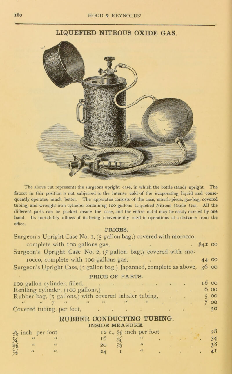 LIQUEFIED NITROUS OXIDE GAS. The above cut represents the surgeons upright case, in which the bottle stands upright. The faucet in this position is not subjected to the intense cold of the evaporating liquid and conse- quently operates much better. The apparatus consists of the case, mouth-piece, gas-bag, covered tubing, and wrought-iron cylinder containing ioo gallons Liquefied Nitrous Oxide Gas. All the different parts can be packed inside the case, and the entire outfit may be easily carried by one hand. Its portability allows of its being conveniently used in operations at a distance from the office. PRICES. Surgeon’s Upright Case No. i, (5 gallon bag,) covered with morocco, complete with 100 gallons gas, .... $42 00 Surgeon’s Upright Case No. 2, (7 gallon bag,) covered with mo- rocco, complete with 100 gallons gas, . . 44 00 Surgeon’s Upright Case, (5 gallon bag,) Japanned, complete as above, 36 00 PRICE OF PARTS. ioo gallon cylinder, filled, ..... Refilling cylinder, (100 gallons,) Rubber bag, (5 gallons,) with covered inhaler tubing, << It li << (I < ( <* Covered tubing, per foot, ..... T\ inch per foot 1/ « « ya H 1/ RUBBER CONDUCTING TUBING. INSIDE MEASURE. 12 c., ^ incb per foot 16 ^ “ 20 7/8 “ 24 I “ (( l6 OO 6 00 5 00 7 00 50 28 34 38 41 a