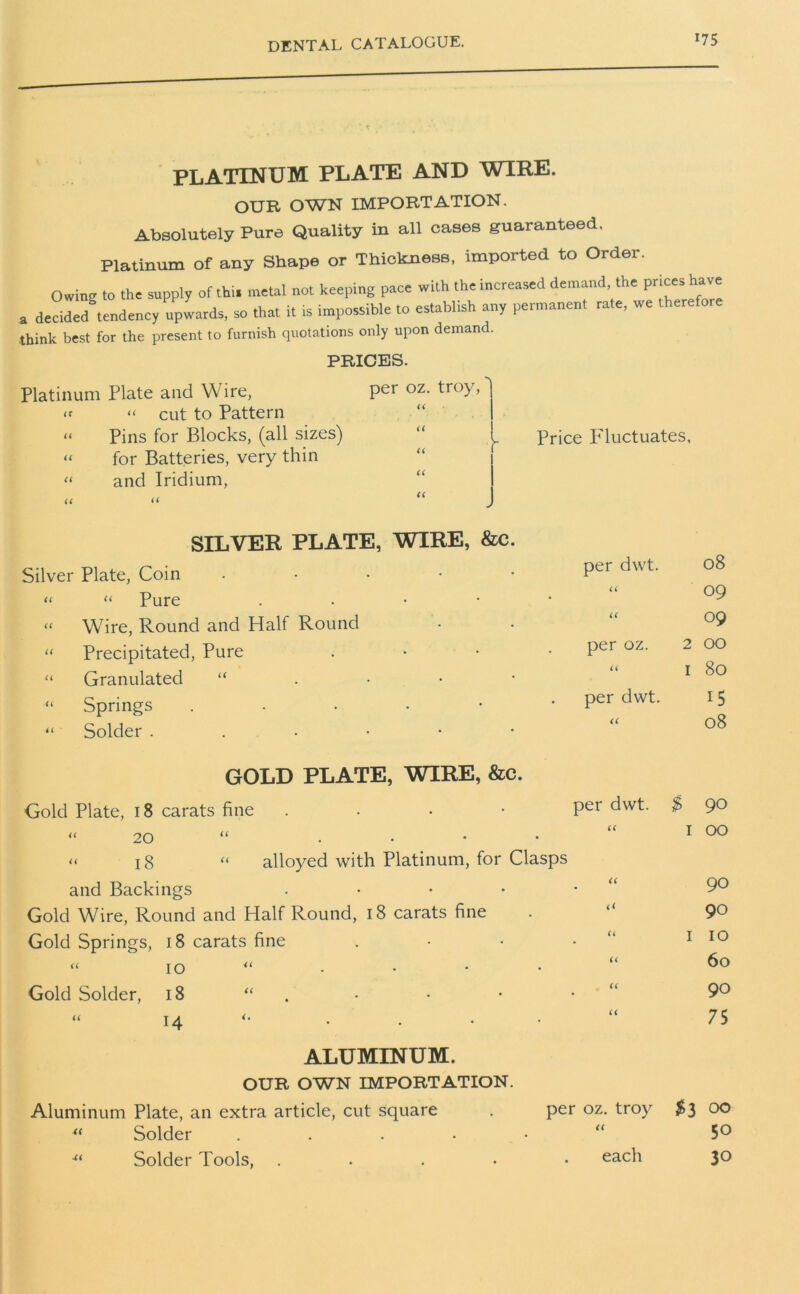 *75 PLATINUM PLATE AND WIRE. OUR OWN IMPORTATION. Absolutely Pure Quality in all cases guaranteed. Platinum of any Shape or Thickness, imported to Order Owing to the supply of thi. metal not keeping pace with the increased demand, the prices have a derided tendency upwards, so that it is impossible to establish any permanent rate, we therefore think best for the present to furnish quotations only upon demand. PRICES. Platinum Plate and Wire, per oz. troy, “ cut to Pattern “ Pins for Blocks, (all sizes) “ for Batteries, very thin “ and Iridium, Price Fluctuates, SILVER PLATE, WIRE, &c. Silver Plate, Coin • per dwt. 08 “ “ Pure . U 09 “ Wire, Round and Half Round u 09 “ Precipitated, Pure • per oz. 2 00 80 “ Granulated “ i i I “ Springs “ Solder ...••• per dwt. U 15 08 GOLD PLATE, WIRE, &c. Gold Plate, 18 carats fine . per dwt. $ 90 “ 20 “ . U I 00 “ 18 “ alloyed with Platinum, for Clasps and Backings . U 90 Gold Wire, Round and Half Round, 18 carats fine (< 90 Gold Springs, 18 carats fine u I 10 “ io u u 60 Gold Solder, 18 “ u 90 “ 14 . a 75 ALUMINUM. OUR OWN IMPORTATION. Aluminum Plate, an extra article, cut square . per oz. troy #3 00 “ Solder . <( 50 ■“ Solder Tools, .