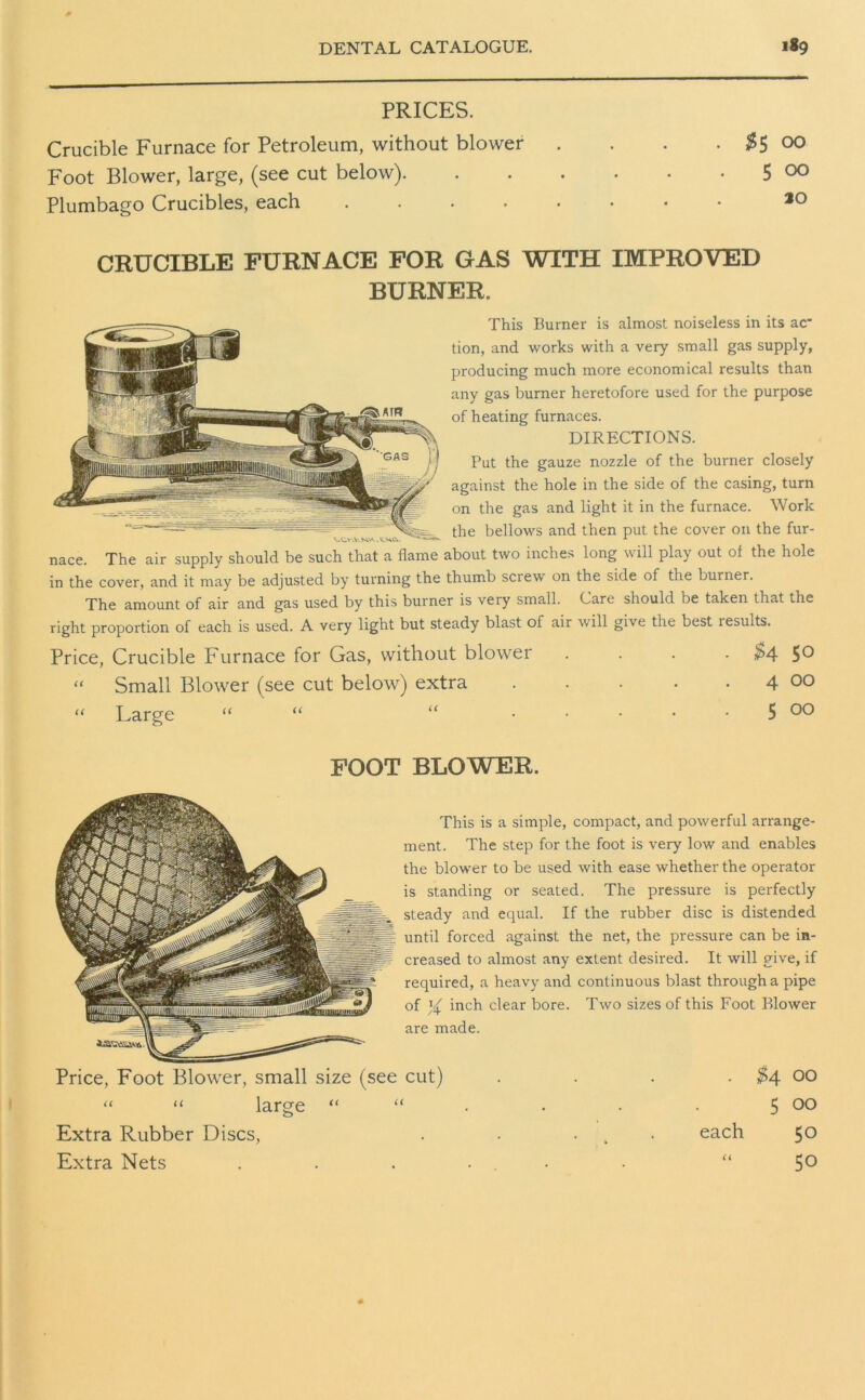 PRICES. Crucible Furnace for Petroleum, without blower . . . • #5 °0 Foot Blower, large, (see cut below) 5 00 Plumbago Crucibles, each ........ ao CRUCIBLE FURNACE FOR GAS WITH IMPROVED BURNER. This Burner is almost noiseless in its ac* tion, and works with a very small gas supply, producing much more economical results than any gas burner heretofore used for the purpose of heating furnaces. DIRECTIONS. Put the gauze nozzle of the burner closely against the hole in the side of the casing, turn on the gas and light it in the furnace. Work the bellows and then put the cover on the fur- nace. The air supply should be such that a flame about two inches long will play out of the hole in the cover, and it may be adjusted by turning the thumb screw on the side of the burner. The amount of air and gas used by this burner is very small. Care should be taken that the right proportion of each is used. A very light but steady blast of air will give the best results. Price, Crucible Furnace for Gas, without blower .... £4 5° “ Small Blower (see cut below) extra . . . . . 4 OO “ Large “ “ “ ..... 5 00 FOOT BLOWER. This is a simple, compact, and powerful arrange- ment. The step for the foot is very low and enables the blower to be used with ease whether the operator is standing or seated. The pressure is perfectly steady and equal. If the rubber disc is distended until forced against the net, the pressure can be in- creased to almost any extent desired. It will give, if required, a heavy and continuous blast through a pipe of % inch clear bore. Two sizes of this Foot Blower are made. Price, Foot Blower, small size (see cut) “ “ large “ “ Extra Rubber Discs, Extra Nets . $4 00 5 00 each 50 “ 50