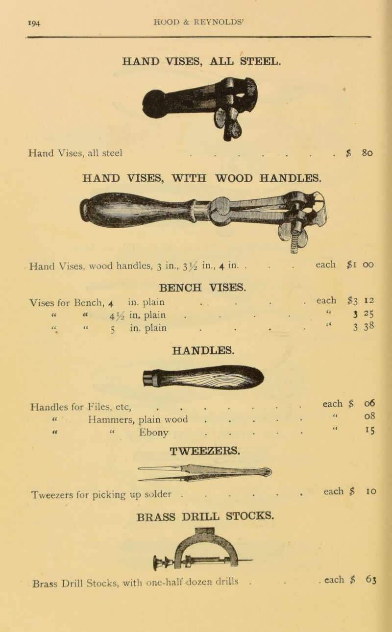 HAND VISES, ALL STEEL. Hand Vises, all steel . . . . . . . $ 80 HAND VISES, WITH WOOD HANDLES. Hand Vises, wood handles, 3 in., 3^4 in., 4 in* • each BENCH VISES. Vises for Bench, 4 in. plain 4 y2 in. plain 5 in. plain $1 00 $3 12 3 25 3 38 HANDLES. Handles for Files, etc, “ Hammers, plain wood « “ Ebony each $ 06 “ 08 “ 15 TWEEZERS. Tweezers for picking up solder each $ 10 BRASS DRILL STOCKS. Brass Drill Stocks, with one-half dozen drills . . each $ 63